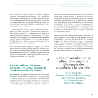 99
4.2.4. AccorHotels, Groupama,
Swarovski : trois autres exemples de
transformation digitale réussie
AccorHotels : Gravement menacé par les disruptions
du secteur de l'hôtellerie, AccorHotels a su se réinventer
et innover autant que ses concurrents pure players. Le
groupe a développé une marketplace ouverte aux hôtels
indépendants et a ainsi élargi son offre sans accroître sa
base d’actifs, ce qui lui permet de contrer la désintermé-
« Pour diversifier notre
offre, nous vendons
désormais des
chambres à la journée » 
Vivek Badrinath,
Directeur Général Adjoint en charge
du Marketing, du Digital,
de la Distribution et
de l'IT d'AccorHotels
focus client et non produit, capacité à coacher plutôt qu’à
contrôler, compétences collaboratives... Les IBMers col-
laborent pour développer de nouveaux services cogni-
tifs, comme par exemple l’initiative Cognitive Build qui
a permis de réunir 275 000 employés dans le monde qui
ont ainsi conçu plus de 2700 projets cognitifs avec Wat-
son, en moins de 4 semaines.
Le reskilling permanent des équipes est un élément fon-
dateur de notre conduite du changement. Think Aca-
demy, le plus grand MOOC d’entreprise, est incarné et
porté au plus haut niveau par Ginni Rometty, CEO IBM,
qui anime personnellement chaque session. En deux ans,
avec 18 sessions de formation et 337 000 participants,
Think Academy est devenue un programme majeur de la
transformation de notre compagnie.
Mais cette transformation digitale n’est pour nous qu’une
étape préalable à une transformation plus profonde qui
fera d’IBM une entreprise cognitive. Nous utilisons déjà
les systèmes cognitifs pour améliorer nos services aux
utilisateurs ou identifier plus précisément les opportuni-
tés commerciales sur notre marché.»
	 
diation des Online Travel Agencies (OTA) et les acteurs
asset light comme Airbnb. En misant sur la connais-
sance client, le groupe peut offrir des services person-
nalisés le long de son parcours de réservation. L’hôtelier
mise également sur de nouvelles offres, et n’hésite pas à
basculer vers le “anything as a service” en proposant de
nouvelles prestations pour optimiser ses actifs, comme
la location de chambres à la journée ou la location de lit
en dortoir pour concurrencer les auberges de jeunesse
sur le segment low cost.
Cette stratégie de diversification s’étend aussi vers le
haut de gamme : par le rachat de OneFineStay, le groupe
entend séduire une nouvelle clientèle par des locations
longue durée dans des demeures privées comprenant
tous les services classiques d'un hôtel. De quoi venir ta-
lonner Airbnb, la carte du luxe en plus. Le groupe s’ap-
puie sur d’autres acquisitions stratégiques pour soutenir
ses ambitions, via des prises de participations dans les
startups Oasis Collections et SquareBreak.
4. Prendre la mesure du digital implique de passer d'un mode digital expérimental à un mode digital à l'échelle et
de transformer les organisations en profondeur
 