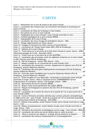 Etude d’impact dans le cadre du projet d’extension et de restructuration du Palais de la
Musique et des Congrès



                                           CARTES
Carte 1 : Délimitation de la zone de projet et des zones d’étude ..............................10
Carte 2 : Localisation des transects pour les inventaires floristiques et faunistiques et
points d’écoute .........................................................................................14
Carte 3 : Localisation du Palais de la Musique et des Congrès ..................................18
Carte 4 : Occupation du sol sur la zone d’étude ..................................................20
Carte 5 : Topographie de la zone d’étude8 ( zone d’étude encerclée en noir) ...............21
Carte 6 : Contexte géologique de la zone d’étude (BRGM) ......................................22
Carte 7 : Hydrographie de la zone d’étude.........................................................25
Carte 8 : Localisation des futurs forages de Schiltigheim (Source : ARS) ......................29
Carte 9 : Zonage réglementaires du milieu naturel ...............................................34
Carte 10 : Zonages d’inventaires du milieu naturel et Grand Hamster ........................35
Carte 11 : Localisation de l’Espace boisé classé (EBC) (POS de Strasbourg)...................36
Carte 12 : Habitats de la zone d’étude .............................................................38
Carte 13 : Trame bleue sur le territoire de la CUS (zone d’étude en jaune. Source : ADEUS
référentiel paysager de la CUS – Novembre 2010).................................................49
Carte 14 : Trame verte sur le territoire de la CUS (SCOTERS) ...................................50
Carte 15 : Localisation des principales unités de végétation présentes sur la zone classée
en EBC (fond de carte POS de Strasbourg). ........................................................51
Carte 16 : POS de Strasbourg – secteur PMC (Source : CUS) .....................................62
Carte 17 : Réseau cyclable sur et à proximité de la zone d’étude (CUS) ......................66
Carte 18 : Localisation des commerces, services, équipements et espaces verts (PLU de
Strasbourg, quartier Robertsau-Wacken) ...........................................................67
Carte 19 : Localisation des principaux établissements économiques (PLU de Strasbourg,
quartier Robertsau-Wacken) ..........................................................................68
Carte 20 : Carte des zones inondables pour le quartier Robertsau-Wacken (PLU de
Strasbourg, quartier Robertsau -Wacken) ..........................................................72
Carte 21 : Zones inondées en crue décennale, trentennale et centennale (Zone d’étude
encerclée en rouge. Source : Note à l’attention de Eric CHENDEROWSKY Service
Programmation et conception urbaine- CUS Ecologie urbaine - 2009) .........................73
Carte 22 : Mouvements de terrain recensés (BRGM) ..............................................74
Carte 23 : Risque d’aléa retrait-gonflement des argiles (BRGM) ................................75
Carte 24 : Risques technologiques et pollution des sols (PLU de Strasbourg, quartier
Robertsau -Wacken) ...................................................................................76
Carte 25 : Localisation de la station de mesure de la qualité de l’air la plus proche de la
zone d’étude (ASPA) ...................................................................................78
Carte 26 : Cartes d’émissions annuelles estimées pour certains polluants atmosphériques
en 2006 (cercle noir : zone d’étude ; Etude de la qualité de l’air en proximité automobile
sur la Communauté Urbaine de Strasbourg – ASPA 2006) .........................................82
Carte 27 : Réseau d’eau potable, projet Wacken Europe (zone d’étude encerclée en rouge.
Source : CUS) ...........................................................................................84
Carte 28 : Réseau d’assainissement, projet Wacken Europe (zone d’étude encerclée en
rouge. Source : CUS) ...................................................................................86
Carte 29 : Périmètres de protection archéologiques (cercle rouge = zone d’étude ; DRAC) 88
Carte 30 : Localisation des arbres qui seront abattus dans le cadre du projet ............. 100
Carte 31 : Recul à conserver par rapport à la berge afin de préserver la ripisylve ....... 142
Carte 32 : Localisation des mesures compensatoires et d’accompagnement ............... 144
 
