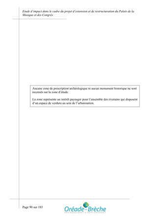 Etude d’impact dans le cadre du projet d’extension et de restructuration du Palais de la
Musique et des Congrès




       Aucune zone de prescription archéologique ni aucun monument historique ne sont
       recensés sur la zone d’étude.

       La zone représente un intérêt paysager pour l’ensemble des riverains qui disposent
       d’un espace de verdure au sein de l’urbanisation.




Page 90 sur 183
 