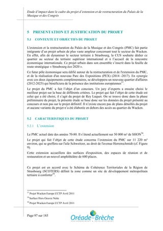 Etude d’impact dans le cadre du projet d’extension et de restructuration du Palais de la
Musique et des Congrès




5       PRESENTATION ET JUSTIFICATION DU PROJET
5.1      CONTEXTE ET OBJECTIFS DU PROJET

L'extension et la restructuration du Palais de la Musique et des Congrès (PMC) fait partie
intégrante d’un projet urbain de plus vaste ampleur concernant tout le secteur du Wacken.
En effet, afin de dynamiser le secteur tertiaire à Strasbourg, la CUS souhaite dédier ce
quartier au secteur du tertiaire supérieur international et à l’accueil de la rencontre
économique internationale. Ce projet urbain dans son ensemble s’inscrit dans la feuille de
route stratégique « Strasbourg éco 2020 ».
Ce futur pôle économique sera édifié autour de la restructuration et de l'extension du PMC,
et de la réalisation d'un nouveau Parc des Expositions (PEX) (2014 -2017). En synergie
avec ces deux équipements complémentaires, se développera un nouveau quartier d'affaires
(2012-2025) qui bénéficiera de la présence des institutions européennes57.
Le projet du PMC a fait l’objet d’un concours. Un jury d’experts a ensuite choisi le
meilleur projet sur la base de différents critères. Le projet qui fait l’objet de cette étude est
celui qui a été choisi, il s’agit du projet de Rey Luquet. On se trouve donc dans la phase
préliminaire du projet, la présente étude se base donc sur les données du projet présenté au
concours et non pas sur le projet définitif. Il n’existe encore pas de plans détaillés du projet
et aucune variante du projet n’a été élaborée en dehors des accès au quartier du Wacken.


5.2      CARACTERISTIQUES DU PROJET

5.2.1      L’extension

Le PMC actuel date des années 70-80. Il s’étend actuellement sur 50 000 m² de SHON58.
Le projet qui fait l’objet de cette étude concerna l’extension du PMC sur 11 220 m²
environ, qui se greffera sur l'aile Schweitzer, au droit de l'avenue Herrenschmidt (cf. Figure
9).
Cette extension accueillera des surfaces d'exposition, des espaces de réunion et de
restauration et un nouvel amphithéâtre de 600 places.


Ce projet est en accord avec le Schéma de Cohérence Territoriales de la Région de
Strasbourg (SCOTERS) définit la zone comme un site de développement métropolitain
tertiaire à conforter59.




57
     Projet Wacken Europe CCTP Avril 2011
58
     Surface Hors Oeuvre Nette
59
     Projet Wacken Europe CCTP Avril 2011



Page 97 sur 183
 