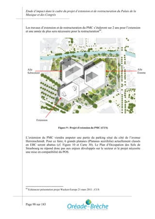 Etude d’impact dans le cadre du projet d’extension et de restructuration du Palais de la
Musique et des Congrès



Les travaux d’extension et de restructuration du PMC s’étaleront sur 2 ans pour l’extension
et une année de plus sera nécessaire pour la restructuration60.




     Aile                                                                                  Aile
     Schweitzer                                                                            Erasme




            Extension

                               Figure 9 : Projet d’extension du PMC (CUS)


L’extension du PMC viendra amputer une partie du parking situé du côté de l’avenue
Herrenschmidt. Pour ce faire, 6 grands platanes (Platanus acerifolia) actuellement classés
en EBC seront abattus (cf. Figure 10 et Carte 30). Le Plan d’Occupation des Sols de
Strasbourg ne répond donc pas aux enjeux développés sur le secteur et le projet nécessite
une mise en compatibilité du POS.




60
     Echéancier présentation projet Wacken-Europe 21 mars 2011 ; CUS




Page 98 sur 183
 