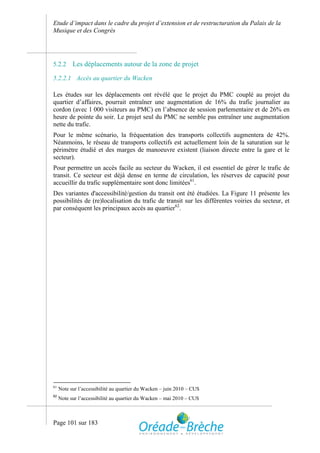 Etude d’impact dans le cadre du projet d’extension et de restructuration du Palais de la
Musique et des Congrès




5.2.2      Les déplacements autour de la zone de projet
5.2.2.1 Accès au quartier du Wacken

Les études sur les déplacements ont révélé que le projet du PMC couplé au projet du
quartier d’affaires, pourrait entraîner une augmentation de 16% du trafic journalier au
cordon (avec 1 000 visiteurs au PMC) en l’absence de session parlementaire et de 26% en
heure de pointe du soir. Le projet seul du PMC ne semble pas entraîner une augmentation
nette du trafic.
Pour le même scénario, la fréquentation des transports collectifs augmentera de 42%.
Néanmoins, le réseau de transports collectifs est actuellement loin de la saturation sur le
périmètre étudié et des marges de manoeuvre existent (liaison directe entre la gare et le
secteur).
Pour permettre un accès facile au secteur du Wacken, il est essentiel de gérer le trafic de
transit. Ce secteur est déjà dense en terme de circulation, les réserves de capacité pour
accueillir du trafic supplémentaire sont donc limitées61.
Des variantes d'accessibilité/gestion du transit ont été étudiées. La Figure 11 présente les
possibilités de (re)localisation du trafic de transit sur les différentes voiries du secteur, et
par conséquent les principaux accès au quartier62.




61
     Note sur l’accessibilité au quartier du Wacken – juin 2010 – CUS
62
     Note sur l’accessibilité au quartier du Wacken – mai 2010 – CUS



Page 101 sur 183
 