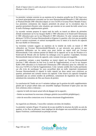 Etude d’impact dans le cadre du projet d’extension et de restructuration du Palais de la
Musique et des Congrès



La première variante consiste en un maintien de la situation actuelle (au fil de l'eau) avec
un transit principalement concentré sur les axes Herrenschmidt/Ohmacht (1 500 véhicules)
et Wacken/Dresde (500 véhicules) depuis et vers l'A350 et l'avenue Pierre Mendès France.
Les premières estimations des impacts potentiels du projet sur la circulation dans le
quartier permettent d'écarter cette situation, qui consiste en un cumul du trafic actuel avec
le trafic d'échange supplémentaire généré.
La seconde variante propose le report total du trafic en transit en dehors du périmètre
d'étude notamment sur la rue Jacques Kablé (1 000 véhicules) et le boulevard Clémenceau
(1 000 véhicules) puis sur la rue Ohmacht (2 000 véhicules). Si cette variante permet de
déclasser l'A350 et l'avenue Herrenschmidt et d'apaiser le quartier, elle n'est pas acceptable
pour le secteur avoisinant, et surtout incompatible avec le statut et la réserve de capacité
des rues Kablé et Clémenceau.
La troisième variante suggère un maintien de la totalité du trafic en transit (2 000
véhicules) sur l'avenue Herrenschmidt/Ohmacht, ce qui nécessite une gestion et une
régulation différentes sur les autres axes pour inciter au report total sur l'avenue
Herrenschmidt. Cette solution permet de libérer de la capacité sur la rue du Wacken et le
boulevard de Dresde afin de faciliter les échanges avec le quartier. Cependant, l'avenue
Herrenschmidt étant en limite de capacité, cette variante n'est pas envisageable.
La quatrième variante a pour hypothèse un transit réparti sur l'avenue Herrenschmidt
(environ 1 000 véhicules en lien avec le nord de l'agglomération), et sur la rue Jacques
Kablé (500 véhicules) et le boulevard Clémenceau (500 véhicules) pour les véhicules en
lien avec l'A350 et le Sud de l'agglomération. Cette variante semble être la plus pertinente
car elle évite de surcharger les axes accueillant déjà un trafic important (notamment
l'avenue Herrenschmidt) et répartit le trafic reporté sur deux autres axes extérieurs au
quartier, présentant une certaine réserve de capacité. Cette réserve de capacité n'empêche
cependant pas un certain nombre de problèmes, notamment de régulation des feux (qui
entraînent des remontées de files aux heures de pointe).

La conclusion de l’étude sur ces 4 variantes indique que la gestion du trafic supplémentaire
généré par le projet urbain dans son ensemble implique forcément d’opter pour une des
trois solutions citées ci-dessous :
- reporter le trafic de transit actuel afin de dégager de la capacité ;
- limiter au maximum les nouveaux échanges générés (accessibilité périphérique) ;
- créer de nouvelles connexions avec le réseau structurant d'agglomération.


Au regard de ces éléments, 3 nouvelles variantes ont donc été étudiées.
La première variante (Figure 12) permet de ne pas modifier la structure du trafic au sein du
quartier, ni les flux en présence, mais implique de développer une accessibilité aux projets
depuis l'extérieur, conformément au principe suivant.




Page 103 sur 183
 