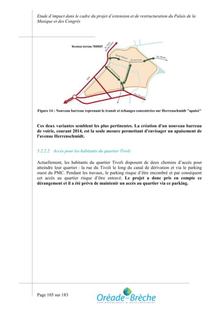 Etude d’impact dans le cadre du projet d’extension et de restructuration du Palais de la
Musique et des Congrès




Figure 14 : Nouveau barreau reprenant le transit et échanges concentrées sur Herrenschmidt "apaisé"



Ces deux variantes semblent les plus pertinentes. La création d'un nouveau barreau
de voirie, courant 2014, est la seule mesure permettant d'envisager un apaisement de
l'avenue Herrenschmidt.


5.2.2.2 Accès pour les habitants du quartier Tivoli

Actuellement, les habitants du quartier Tivoli disposent de deux chemins d’accès pour
atteindre leur quartier : la rue du Tivoli le long du canal de dérivation et via le parking
ouest du PMC. Pendant les travaux, le parking risque d’être encombré et par conséquent
cet accès au quartier risque d’être entravé. Le projet a donc pris en compte ce
dérangement et il a été prévu de maintenir un accès au quartier via ce parking.




Page 105 sur 183
 