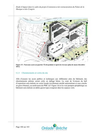 Etude d’impact dans le cadre du projet d’extension et de restructuration du Palais de la
Musique et des Congrès




Figure 15 : Nouveaux accès au quartier Tivoli pendant et après les travaux (plan de masse décembre
2011)



5.2.3   Cheminements et voirie du site

Afin d’assurer les accès publics et techniques aux différentes ailes du bâtiment, des
cheminements piétons seront créés en dallage béton. La zone de livraison du hall
d’exposition sera réalisée en voirie lourde (revêtement enrobé antiorniérant et sous couche
en grave bitume), au nord-ouest du PMC (cf. Figure 16) et la voie pompier périphérique au
bâtiment sera réalisée en dalles gazon type evergreen dans les espaces verts.




Page 106 sur 183
 
