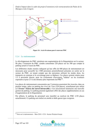 Etude d’impact dans le cadre du projet d’extension et de restructuration du Palais de la
Musique et des Congrès




                            Figure 16 : Accès livraisons pour le nouveau PMC



5.2.4      Le stationnement

Le développement du PMC entraînera une augmentation de la fréquentation sur le secteur.
De plus, l’extension du PMC viendra consommer 220 places sur les 500 que compte le
parking actuel à l’ouest du PMC.
Les différentes études menées indiquent qu’une offre de 600 places de stationnement est
nécessaire pour accueillir les 2 000 personnes potentiellement présentes en soirée sur le
secteur du PMC, en tenant compte que des personnes utilisent les modes doux, les
transports en commun et le covoiturage pour se déplacer. Ces places seraient situées pour
1/3 à proximité directe, pour les évènements d'envergure "réduite" ou les éventuels
exposants et pour 2/3 à une distance plus importante du PMC64.

Les places de stationnement consommées par l’extension pourraient être trouvées, dans un
premier temps, grâce au parking des rives de l’Aar (220 places), actuellement peu utilisé
(cf. Erreur ! Source du renvoi introuvable.). Ceci nécessiterait néanmoins une nouvelle
gestion du parking. Ce parking pourrait également offrir des places supplémentaires en cas
d’augmentation de la fréquentation.
Par ailleurs, le parking du personnel sera transféré au nord-est du PMC (130 places
actuellement). Ce parking sera réalisé en enrobé et dalle gazon type evergreen.




64
     Note sur le stationnement - Mars 2010 - CUS - Secteur Wacken-Europe




Page 107 sur 183
 