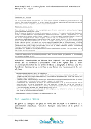 Etude d’impact dans le cadre du projet d’extension et de restructuration du Palais de la
Musique et des Congrès




Concernant l’assainissement,    les réseaux seront séparatifs. Les eaux pluviales seront
traitées par un séparateur      d’hydrocarbures avant d’être rejetées dans le réseau
d’assainissement existant du   site comme l’indique le paragraphe ci-dessous. Une zone
humide sera également créée    au nord de la zone d’étude pour l’assainissement des eaux
pluviales.




5.2.6   La gestion de l’énergie

La gestion de l’énergie a été prise en compte dans le projet via la réduction de la
consommation énergétique, l’utilisation d’énergies renouvelables et la gestion de
l’éclairage.




Page 109 sur 183
 