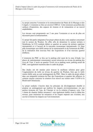 Etude d’impact dans le cadre du projet d’extension et de restructuration du Palais de la
Musique et des Congrès




         Le projet concerne l’extension et la restructuration du Palais de la Musique et des
         Congrès. L’extension se fera sur environ 8 000 m². Cette extension accueillera des
         surfaces d'exposition, des espaces de réunion et de restauration et un nouvel
         amphithéâtre.

         Les travaux sont programmés sur 2 ans pour l’extension et un an de plus est
         nécessaire pour la restructuration.

         Ce projet fait partie intégrante d’un projet urbain de plus vaste ampleur concernant
         tout le secteur du Wacken. En effet, afin de dynamiser le secteur tertiaire à
         Strasbourg, la CUS souhaite dédier ce quartier au secteur du tertiaire supérieur
         international et à l’accueil de la rencontre économique internationale. Ce futur
         pôle économique sera édifié autour de la restructuration et de l'extension du PMC,
         de la réalisation d'un nouveau Parc des Expositions et d’un nouveau quartier
         d'affaires.

         L’extension du PMC se fera sur le parking côté ouest de la zone d’étude. Les
         places de stationnement consommées seront retrouvées au niveau du parking des
         rives de l’Aar. L’accès au quartier Tivoli via ce parking ouest, parking actuel du
         PMC, sera également maintenu dans le cadre du projet.

         Des études ont été menées pour trouver la meilleure solution pour gérer
         l’augmentation du trafic au niveau du quartier du Wacken, bien que le trafic
         restera faible suite au seul aménagement du PMC. Dans le cadre du projet urbain
         dans son intégralité (création du Parc des Expositions et quartier des affaires), la
         solution retenue concerne la création d’un nouvel axe routier entre l’A350 et le
         Boulevard Clémenceau.

         Le projet souhaite s’inscrire dans les principes du développement durable et
         propose un aménagement qui maîtrise les impacts environnementaux via une
         gestion économe de l’eau, de l’énergie et via la création d’espaces verts. Une
         « charte de chantier faibles nuisances » sera également établie avant le début des
         travaux, pour minimiser les nuisances et les risques imposés aux riverains, aux
         ouvrier et limiter les impacts sur l’environnement.




Page 116 sur 183
 
