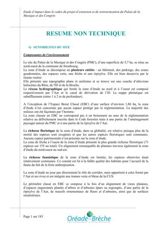 Etude d’impact dans le cadre du projet d’extension et de restructuration du Palais de la
Musique et des Congrès




                 RESUME NON TECHNIQUE

   1) SENSIBILITES DU SITE

Composantes de l’environnement

Le site du Palais de la Musique et des Congrès (PMC), d’une superficie de 5,7 ha, se situe au
nord-ouest de la commune de Strasbourg.
La zone d’étude se décompose en plusieurs entités : un bâtiment, des parkings, des zones
goudronnées, des espaces verts, une friche et une ripisylve. Elle est bien desservie par le
réseau routier.
Elle présente une topographie plane et uniforme et se trouve sur une couche d’alluvions
holocènes du Rhin, de l'Ill et de la Bruche.
Le réseau hydrographique qui borde la zone d’étude au nord et à l’ouest est composé
respectivement par l’Aar et le canal de dérivation de l’Ill. La nappe phréatique est
subaffleurante (entre 1 à 2 m de profondeur).

A l’exception de l’Espace Boisé Classé (EBC) d’une surface d’environ 1,86 ha, la zone
d’étude n’est concernée par aucun espace protégé par la réglementation. La majorité des
milieux ont été façonnés par l’homme.
La zone classée en EBC ne correspond pas à un boisement au sens de la réglementation
relative au défrichement inscrite dans le Code forestier mais à une partie de l’aménagement
paysager autour du PMC et à une partie de la ripisylve de l’Aar.

La richesse floristique de la zone d’étude, dans sa globalité, est relative puisque plus de la
moitié des espèces sont exogènes et que les autres espèces floristiques sont communes.
Aucune espèce patrimoniale n’est présente sur la zone d’étude.
La zone de friche à l’ouest de la zone d’étude présente la plus grande richesse floristique (71
espèces sur 155 au total). Un alignement remarquable de platanes traverse également la zone
d’étude du nord-ouest au sud-est.

La richesse faunistique de la zone d’étude est limitée, les espèces observées étant
relativement communes. Ce constat est lié à la faible qualité des habitats pour l’accueil de la
faune du fait de la forte anthropisation.

La zone d’étude ne joue pas directement le rôle de corridor, mais appartient à celui formé par
l’Aar et ses rives et est intégrée aux trames verte et bleue de la CUS.

Le périmètre classé en EBC se compose à la fois d’un alignement de vieux platanes,
d’espaces engazonnés plantés d’arbres et d’arbustes épars ou regroupés, d’une partie de la
ripisylve de l’Aar, de massifs ornementaux de fleurs et d’arbustes, ainsi que de surfaces
minéralisées.




Page 1 sur 183
 