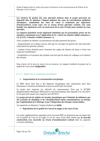 Etude d’impact dans le cadre du projet d’extension et de restructuration du Palais de la
Musique et des Congrès



Les mesures de gestion des eaux pluviales incluses dans le projet prévoient un
dispositif afin de diminuer l’impact polluant des eaux de ruissellement (pollution
chronique) : canalisation des eaux de voirie et traitement par séparateur
d’hydrocarbures avant rejet vers le réseau d’eaux pluviales existant. Une zone
humide sera également créée au nord-ouest de la zone d’étude pour assainir les eaux
pluviales.
Les impacts potentiels seront également minimisés par les précautions prises sur les
chantiers, notamment avec l’application de la « charte de chantier faibles nuisances »
(cf. § 5.2.8 « Chantier à faibles nuisances »).
Ainsi, en phase de chantier, les précautions suivantes pourront être prises :
- programmation de la phase travaux afin que les ouvrages de gestion des eaux pluviales
soient parmi les premiers réalisés.
- création d’aires étanches pour l’entretien des engins de chantier de façon à éviter tout
risque de ruissellement ;
- récupération et évacuation des produits usés tels que les huiles de vidanges ou la laitance
des ciments.


Sous réserve de la mise en œuvre de ces mesures, les impacts résiduels du projet sur la
qualité de l’eau seront négligeables.


6.1.1.2 Impacts liés à l’exploitation du bâtiment

    Augmentation de la consommation énergétique

Le PMC devra faire face à des dépenses énergétiques plus importantes pour faire
fonctionner l’extension du bâtiment et pour accueillir plus de monde.
Le projet doit respecter les objectifs de consommation fixés par la RT2005
(Réglementation thermique 2005) pour la zone bioclimatique dans laquelle il se situe (H1).
Il sera peut-être soumis aux exigences de la RT2012.
Le projet prévoit de réduire les besoins énergétiques par l’isolation du bâtiment, par
des systèmes de chauffage et de rafraîchissement moins consommateurs en énergie,
par l’optimisation de l’éclairage et par l’intégration des énergies renouvelables.
Au regard de ces éléments, l’impact résiduel sera faible.
    Dégradation de la qualité de l’eau de la nappe et des cours d’eau


Les rejets supplémentaires engendrés par le nouveau PMC ne généreront pas un impact fort
sur la qualité de l’eau de la nappe et sur les cours d’eau étant donné que la nouvelle
construction sera raccordée au réseau d’assainissement existant dont les capacités
s’avèrent suffisantes.



Page 118 sur 183
 