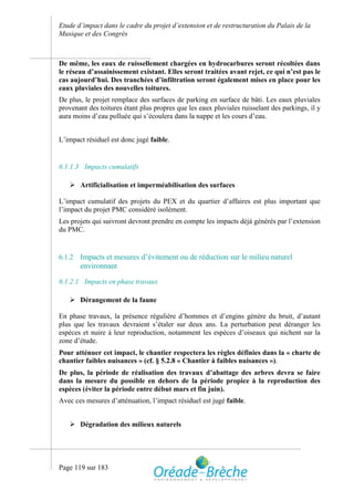 Etude d’impact dans le cadre du projet d’extension et de restructuration du Palais de la
Musique et des Congrès



De même, les eaux de ruissellement chargées en hydrocarbures seront récoltées dans
le réseau d’assainissement existant. Elles seront traitées avant rejet, ce qui n’est pas le
cas aujourd’hui. Des tranchées d’infiltration seront également mises en place pour les
eaux pluviales des nouvelles toitures.
De plus, le projet remplace des surfaces de parking en surface de bâti. Les eaux pluviales
provenant des toitures étant plus propres que les eaux pluviales ruisselant des parkings, il y
aura moins d’eau polluée qui s’écoulera dans la nappe et les cours d’eau.


L’impact résiduel est donc jugé faible.


6.1.1.3 Impacts cumulatifs

    Artificialisation et imperméabilisation des surfaces

L’impact cumulatif des projets du PEX et du quartier d’affaires est plus important que
l’impact du projet PMC considéré isolément.
Les projets qui suivront devront prendre en compte les impacts déjà générés par l’extension
du PMC.


6.1.2   Impacts et mesures d’évitement ou de réduction sur le milieu naturel
        environnant

6.1.2.1 Impacts en phase travaux

    Dérangement de la faune

En phase travaux, la présence régulière d’hommes et d’engins génère du bruit, d’autant
plus que les travaux devraient s’étaler sur deux ans. La perturbation peut déranger les
espèces et nuire à leur reproduction, notamment les espèces d’oiseaux qui nichent sur la
zone d’étude.
Pour atténuer cet impact, le chantier respectera les règles définies dans la « charte de
chantier faibles nuisances » (cf. § 5.2.8 « Chantier à faibles nuisances »).
De plus, la période de réalisation des travaux d’abattage des arbres devra se faire
dans la mesure du possible en dehors de la période propice à la reproduction des
espèces (éviter la période entre début mars et fin juin).
Avec ces mesures d’atténuation, l’impact résiduel est jugé faible.


    Dégradation des milieux naturels




Page 119 sur 183
 