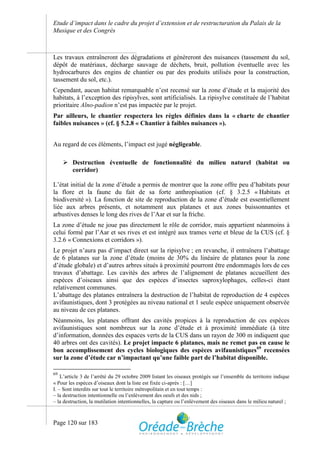 Etude d’impact dans le cadre du projet d’extension et de restructuration du Palais de la
Musique et des Congrès



Les travaux entraîneront des dégradations et génèreront des nuisances (tassement du sol,
dépôt de matériaux, décharge sauvage de déchets, bruit, pollution éventuelle avec les
hydrocarbures des engins de chantier ou par des produits utilisés pour la construction,
tassement du sol, etc.).
Cependant, aucun habitat remarquable n’est recensé sur la zone d’étude et la majorité des
habitats, à l’exception des ripisylves, sont artificialisés. La ripisylve constituée de l’habitat
prioritaire Alno-padion n’est pas impactée par le projet.
Par ailleurs, le chantier respectera les règles définies dans la « charte de chantier
faibles nuisances » (cf. § 5.2.8 « Chantier à faibles nuisances »).


Au regard de ces éléments, l’impact est jugé négligeable.

      Destruction éventuelle de fonctionnalité du milieu naturel (habitat ou
       corridor)

L’état initial de la zone d’étude a permis de montrer que la zone offre peu d’habitats pour
la flore et la faune du fait de sa forte anthropisation (cf. § 3.2.5 « Habitats et
biodiversité »). La fonction de site de reproduction de la zone d’étude est essentiellement
liée aux arbres présents, et notamment aux platanes et aux zones buissonnantes et
arbustives denses le long des rives de l’Aar et sur la friche.
La zone d’étude ne joue pas directement le rôle de corridor, mais appartient néanmoins à
celui formé par l’Aar et ses rives et est intégré aux trames verte et bleue de la CUS (cf. §
3.2.6 « Connexions et corridors »).
Le projet n’aura pas d’impact direct sur la ripisylve ; en revanche, il entraînera l’abattage
de 6 platanes sur la zone d’étude (moins de 30% du linéaire de platanes pour la zone
d’étude globale) et d’autres arbres situés à proximité pourront être endommagés lors de ces
travaux d’abattage. Les cavités des arbres de l’alignement de platanes accueillent des
espèces d’oiseaux ainsi que des espèces d’insectes saproxylophages, celles-ci étant
relativement communes.
L’abattage des platanes entraînera la destruction de l’habitat de reproduction de 4 espèces
avifaunistiques, dont 3 protégées au niveau national et 1 seule espèce uniquement observée
au niveau de ces platanes.
Néanmoins, les platanes offrant des cavités propices à la reproduction de ces espèces
avifaunistiques sont nombreux sur la zone d’étude et à proximité immédiate (à titre
d’information, données des espaces verts de la CUS dans un rayon de 300 m indiquent que
40 arbres ont des cavités). Le projet impacte 6 platanes, mais ne remet pas en cause le
bon accomplissement des cycles biologiques des espèces avifaunistiques 69 recensées
sur la zone d’étude car n’impactant qu’une faible part de l’habitat disponible.

69
    L’article 3 de l’arrêté du 29 octobre 2009 listant les oiseaux protégés sur l’ensemble du territoire indique
« Pour les espèces d’oiseaux dont la liste est fixée ci-après : […]
I. – Sont interdits sur tout le territoire métropolitain et en tout temps :
– la destruction intentionnelle ou l’enlèvement des oeufs et des nids ;
– la destruction, la mutilation intentionnelles, la capture ou l’enlèvement des oiseaux dans le milieu naturel ;



Page 120 sur 183
 