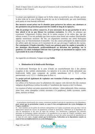 Etude d’impact dans le cadre du projet d’extension et de restructuration du Palais de la
Musique et des Congrès



Le projet aura également un impact sur la friche située au nord de la zone d’étude, secteur
le plus riche de la zone d’étude du point de vue de la biodiversité, qui sera transformée
pour partie en zone humide infiltrante.
Des mesures seront prises sur le chantier pour préserver les arbres aux alentours et
des périmètres de protection pourront être établis le long de la ripisylve.
Afin de protéger les arbres conservés, il sera nécessaire de ne pas perturber le sol à
leur abord et de ne pas blesser les systèmes racinaires. En effet, les platanes qui
constituent l’alignement d’arbres étant de la même essence et du même âge, âge par
ailleurs avancé, il est très probable que leurs racines aient formé une soudure fonctionnelle
appelée anastomose racinaire. De fait, cet alignement constitue une entité biologique
unique avec un fonctionnement d’ensemble. Une des causes principales de dépérissement
des arbres après des travaux est le tassement du sol, qui provoque l’asphyxie des racines.
Par conséquent, il faudra interdire l’accès aux pelouses pour les engins et procéder à
des abattages directionnels, préférentiellement en direction des parkings, sur le
goudron. Les choix techniques doivent viser à protéger au maximum les espaces verts
à proximité de la zone d’abattage.


Au regard de ces éléments, l’impact est jugé faible.


     Diminution de la biodiversité floristique

La biodiversité floristique de la zone d’étude est essentiellement liée à des plantes
exogènes et des variétés ornementales. La ripisylve et la zone de friche présentent une
biodiversité faible mais composée de variétés autochtones (cf. § 3.2.3 « Flore
patrimoniale » et § 3.2.5.1 « Habitat pour la flore »).
Le projet prévoit également de replanter une trentaine d’arbres pour remplacer les
arbres abattus.
Les arbres et les buissons pour les plantations des espaces verts devront être des essences
indigènes de préférence (milieu favorable à l’installation des insectes et de l’avifaune).
Les essences d’arbres suivantes pourraient être utilisées : chêne pédonculé, frêne commun,
orme lisse, orme champêtre (variété résistante à la graphiose), érable sycomore, érable
plane, merisier et tilleul.




– la perturbation intentionnelle des oiseaux, notamment pendant la période de reproduction et de dépendance,
pour autant que la perturbation remette en cause le bon accomplissement des cycles biologiques de
l’espèce considérée.
II - Sont interdites sur les parties du territoire métropolitain où l’espèce est présente ainsi que dans l’aire de
déplacement naturel des noyaux de populations existants la destruction, l’altération ou la dégradation des
sites de reproduction et des aires de repos des animaux. Ces interdictions s’appliquent aux éléments
physiques ou biologiques réputés nécessaires à la reproduction ou au repos de l’espèce considérée, aussi
longtemps qu’ils sont effectivement utilisés ou utilisables au cours des cycles successifs de reproduction ou
de repos de cette espèce et pour autant que la destruction, l’altération ou la dégradation remette en
cause le bon accomplissement de ces cycles biologiques. »


Page 121 sur 183
 