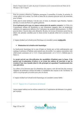 Etude d’impact dans le cadre du projet d’extension et de restructuration du Palais de la
Musique et des Congrès



Pour les essences arbustives l’aubépine monogyne, le prunellier, le troène, le noisetier, le
viorne aubier ou le sureau. Les fruits et baies de ces essences peuvent servir de nourriture
pour la faune.
Enfin, pour la strate herbacée, l’ail des ours, le lierre, la clématite vigne blanche, l’épiaire
des bois, la circée de Paris et le gaillet gratteron.
Il est également prévu que ces espaces soient gérés de manière extensive. La Ville et la
Communauté urbaine de Strasbourg se sont notamment engagées dans un programme
ambitieux de suppression définitive de l’utilisation des produits phytosanitaires. Le PMC
pourrait donc s’inscrire dans cette démarche. De plus, les travaux d’entretien auront lieu en
dehors des périodes sensibles pour la faune (éviter la période allant de la mi-mars à fin
juillet).


L’impact résiduel sur la biodiversité floristique est considéré comme négligeable.


    Diminution de la biodiversité faunistique

La biodiversité faunistique de la zone d’étude est limitée par sa forte anthropisation, qui
explique la présence d’habitats semi-naturels peu diversifiés. Les espèces rencontrées sont
relativement communes (cf. § 3.2.4 « Faune patrimoniale » et § 3.2.5.2 « Habitat pour la
faune »).

Le projet prévoit une diversification des possibilités d’habitats pour la faune. Cela
passera par la plantation d’arbres et en créant des milieux de sous-bois et par la
création d’une zone humide (dont le rôle principal est cependant l’assainissement des
eaux pluviales).

Les arbres et les buissons pour les plantations des espaces verts devront être des essences
indigènes de préférence (milieu favorable à l’installation des insectes et de l’avifaune). Se
référer au paragraphe précédent pour plus de détails.


L’impact résiduel sur la biodiversité faunistique est considéré comme faible.


6.1.2.2 Impacts liés à l’exploitation du bâtiment


Aucun impact indirect sur les milieux naturels lié à l’exploitation du bâtiment n’est généré
par le projet.




Page 122 sur 183
 