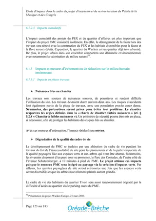 Etude d’impact dans le cadre du projet d’extension et de restructuration du Palais de la
Musique et des Congrès



6.1.2.3 Impacts cumulatifs


L’impact cumulatif des projets du PEX et du quartier d’affaires est plus important que
l’impact du projet PMC considéré isolément. En effet, le dérangement de la faune lors des
travaux sera répété avec la construction du PEX et les habitats disponibles pour la faune et
la flore seront réduits. Cependant, le quartier du Wacken est un quartier déjà très urbanisé.
De plus, le projet urbain dans son ensemble comportera une démarche environnementale
avec notamment la valorisation du milieu naturel70.


6.1.3      Impacts et mesures d’évitement ou de réduction sur le milieu humain
           environnant

6.1.3.1 Impacts en phase travaux


        Nuisances liées au chantier

Les travaux sont sources de nuisances sonores, de poussières et rendent difficile
l’utilisation du site. Les travaux devraient durer environ deux ans. Les risques d’accidents
font également partie de la phase de travaux, avec une population proche assez dense.
Néanmoins, des précautions seront prises pour éviter tout problème. Le chantier
respectera les règles définies dans la « charte de chantier faibles nuisances » (cf. §
5.2.8 « Chantier à faibles nuisances »). Un périmètre de sécurité pourra être mis en place,
si nécessaire, afin de protéger les habitants des risques liés au chantier.


Avec ces mesures d’atténuation, l’impact résiduel sera moyen.

        Dégradation de la qualité du cadre de vie

Le développement du PMC se traduira par une altération du cadre de vie pendant les
travaux du fait de l’inaccessibilité du site pour les promeneurs et de la perte temporaire de
la qualité paysagère liée aux espaces verts et aux arbres qui vont être abattus. Néanmoins,
les riverains disposent d’un parc pour se promener, le Parc des Contades, de l’autre côté de
l’avenue Schutzenberger, à 10 minutes à pied du PMC. Le projet atténue ces impacts
puisque le nouveau PMC sera intégré au paysage via la création d’espaces verts. Par
ailleurs, les qualités paysagères du site seront retrouvées une fois que les espaces verts
seront diversifiés et que les arbres nouvellement plantés auront grandis.


Le cadre de vie des habitants du quartier Tivoli sera aussi temporairement dégradé par la
difficulté d’accès au quartier via le parking ouest du PMC.

70
     Présentation du projet Wacken Europe, 21 mars 2011.



Page 123 sur 183
 
