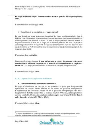 Etude d’impact dans le cadre du projet d’extension et de restructuration du Palais de la
Musique et des Congrès



Le projet atténue cet impact en conservant un accès au quartier Tivoli par le parking
ouest.


L’impact résiduel est donc jugé faible.


      Exposition de la population aux risques naturels

La zone d’étude est située à proximité immédiate des zones inondables définies dans le
PPRI de 1996. Néanmoins, le projet ne concerne pas la création d’un bâtiment mais bien le
réaménagement d’un bâtiment existant. De plus, le risque potentiel concerne surtout le
risque sur des biens et non pas le risque sur la sécurité publique. En effet, le projet ne
concerne pas la création de logement, il s’agit du réaménagement d’un site d’accueil pour
des évènements, le PMC accueillera des personnes mais sur des évènements ponctuels. Le
risque est donc limité.


L’impact est donc jugé faible.


Concernant le risque sismique, il sera atténué par le respect des normes en terme de
construction de bâtiment, imposées par la nouvelle réglementation entrée en vigueur
en mai 2011. Le projet prévoit de classer le bâtiment en catégorie d’importance III71.


L’impact résiduel est jugé faible.


6.1.3.2 Impacts liés à l’exploitation du bâtiment

      Pollution atmosphérique et nuisances sonores
Le projet d’urbanisation en tant que tel ne provoquera a priori pas d’augmentation
significative du niveau sonore ambiant ni du niveau de pollution atmosphérique.
L’augmentation des nuisances sonores et de la pollution atmosphérique sera due à
l’augmentation du trafic routier. Dans le cadre du projet du PMC seul, cette augmentation
du trafic sera faible. De plus, des solutions sont envisagées pour réguler le trafic dans le
cadre du projet urbain (cf. § 5.2.3 et § 5.3).


L’impact résiduel est jugé faible.




71
  Catégorie d’importance III : ceux dont la défaillance présente un risque élevé pour les personnes et ceux
présentant le même risque en raison de leur importance socio-économique.



Page 124 sur 183
 