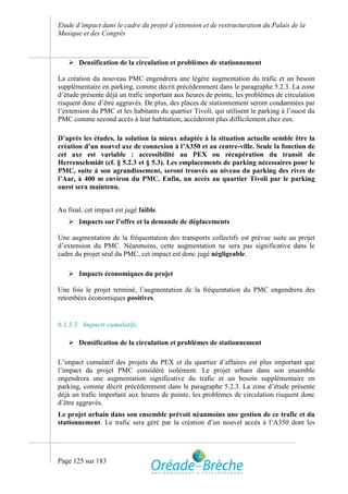Etude d’impact dans le cadre du projet d’extension et de restructuration du Palais de la
Musique et des Congrès



    Densification de la circulation et problèmes de stationnement

La création du nouveau PMC engendrera une légère augmentation du trafic et un besoin
supplémentaire en parking, comme décrit précédemment dans le paragraphe 5.2.3. La zone
d’étude présente déjà un trafic important aux heures de pointe, les problèmes de circulation
risquent donc d’être aggravés. De plus, des places de stationnement seront condamnées par
l’extension du PMC et les habitants du quartier Tivoli, qui utilisent le parking à l’ouest du
PMC comme second accès à leur habitation, accèderont plus difficilement chez eux.

D’après les études, la solution la mieux adaptée à la situation actuelle semble être la
création d’un nouvel axe de connexion à l’A350 et au centre-ville. Seule la fonction de
cet axe est variable : accessibilité au PEX ou récupération du transit de
Herrenschmidt (cf. § 5.2.3 et § 5.3). Les emplacements de parking nécessaires pour le
PMC, suite à son agrandissement, seront trouvés au niveau du parking des rives de
l’Aar, à 400 m environ du PMC. Enfin, un accès au quartier Tivoli par le parking
ouest sera maintenu.


Au final, cet impact est jugé faible.
    Impacts sur l’offre et la demande de déplacements

Une augmentation de la fréquentation des transports collectifs est prévue suite au projet
d’extension du PMC. Néanmoins, cette augmentation ne sera pas significative dans le
cadre du projet seul du PMC, cet impact est donc jugé négligeable.

    Impacts économiques du projet

Une fois le projet terminé, l’augmentation de la fréquentation du PMC engendrera des
retombées économiques positives.


6.1.3.3 Impacts cumulatifs

    Densification de la circulation et problèmes de stationnement

L’impact cumulatif des projets du PEX et du quartier d’affaires est plus important que
l’impact du projet PMC considéré isolément. Le projet urbain dans son ensemble
engendrera une augmentation significative du trafic et un besoin supplémentaire en
parking, comme décrit précédemment dans le paragraphe 5.2.3. La zone d’étude présente
déjà un trafic important aux heures de pointe, les problèmes de circulation risquent donc
d’être aggravés.
Le projet urbain dans son ensemble prévoit néanmoins une gestion de ce trafic et du
stationnement. Le trafic sera géré par la création d’un nouvel accès à l’A350 dont les




Page 125 sur 183
 