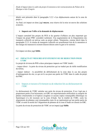 Etude d’impact dans le cadre du projet d’extension et de restructuration du Palais de la
Musique et des Congrès



détails sont présentés dans le paragraphe 5.2.2 « Les déplacements autour de la zone de
projet ».
Au final, cet impact est donc jugé moyen, sous réserve de la mise en œuvre des solutions
avancées.


       Impacts sur l’offre et la demande de déplacements

L’impact cumulatif des projets du PEX et du quartier d’affaires est plus important que
l’impact du projet PMC considéré isolément. Une augmentation de la fréquentation des
transports collectifs est prévue suite au projet urbain. Néanmoins, comme décrit dans le
paragraphe 5.2.3, le réseau de transports collectifs est actuellement loin de la saturation et
des marges de manoeuvre existent (liaison directe entre la gare et le secteur).


Cet impact est donc jugé faible.


6.2   IMPACTS ET MESURES D’EVITEMENT OU DE REDUCTION POUR
      L’EBC
Le projet de révision du POS a deux principaux impacts sur l‘EBC étudié :
- impact direct : la perte du niveau de protection qui ne traduit pas de réelle modification
du milieu,
- impact indirect : la possibilité de défrichement de la zone dans le cas des projets
d’aménagement du site, ce qui est le cas pour une partie de l’EBC dans le cadre du projet
du PMC.


6.2.1    Impacts et mesures d’évitement ou de réduction liés au déclassement de
         l’EBC

Le déclassement de l’EBC entraîne une perte du niveau de protection. Il ne s’agit pas à
proprement parler d’un boisement, cet EBC est majoritairement artificialisé et composé de
plantes ornementales et d’espèces exogènes et aucune espèce remarquable (floristique ou
faunistique) n’a été recensée sur la zone d’étude. Sur la totalité de l’EBC, seuls les
alignements de platanes sont remarquables mais ils ne représentent qu’une petite partie de
l’EBC et seule la moitié de l’alignement de platanes de la zone d’étude est classée en EBC.
La perte du niveau de protection de l’EBC est un impact jugé faible.




Page 126 sur 183
 