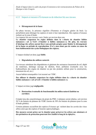 Etude d’impact dans le cadre du projet d’extension et de restructuration du Palais de la
Musique et des Congrès



6.2.2   Impacts et mesures d’évitement ou de réduction liés aux travaux



    Dérangement de la faune

En phase travaux, la présence régulière d’hommes et d’engins génère du bruit. La
perturbation peut déranger les espèces et nuire à leur reproduction. Des espèces d’oiseaux
nichent sur la zone d’étude.
Les impacts liés aux travaux vont s’étaler sur environ deux ans.
Le chantier respectera les règles définies dans la « charte de chantier faibles
nuisances » (cf. § 5.2.8 « Chantier à faibles nuisances »). De plus, les travaux
d’abattage des arbres auront lieu à une période propice pour limiter le dérangement
de la faune en période de reproduction. Il n’y aura donc pas de remise en cause du
bon établissement des cycles biologiques des espèces.


L’impact résiduel est donc jugé faible.

    Dégradation des milieux naturels

Les travaux entraînent des dégradations et génèrent des nuisances (tassement du sol, dépôt
de matériaux, décharge sauvage de déchets, bruit, pollution éventuelle avec les
hydrocarbures des engins de chantier ou par des produits utilisés pour la construction,
tassement du sol, etc.).
Aucun habitat remarquable n’est recensé sur l’EBC.
Par ailleurs le chantier respectera les règles définies dans la « charte de chantier
faibles nuisances » (cf. § 5.2.8 « Chantier à faibles nuisances »).


L’impact est donc jugé négligeable.

    Destruction éventuelle de fonctionnalité du milieu naturel (habitat ou
     corridor)

Compte tenu des caractéristiques du projet du PMC, 6 platanes seront abattus, soit environ
50 % du linéaire de platanes de l’EBC (moins de 30% du linéaire de platanes pour la zone
d’étude globale).
Certains platanes accueillent des espèces d’oiseaux qui nichent dans les cavités des vieux
arbres ainsi que des espèces d’insectes saproxylophages.
Des mesures seront prises sur le chantier pour préserver les arbres aux alentours et
des périmètres de protection pourront être établis le long de la ripisylve.




Page 127 sur 183
 