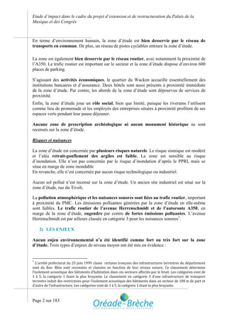 Etude d’impact dans le cadre du projet d’extension et de restructuration du Palais de la
Musique et des Congrès



En terme d’environnement humain, la zone d’étude est bien desservie par le réseau de
transports en commun. De plus, un réseau de pistes cyclables entoure la zone d’étude.

La zone est également bien desservie par le réseau routier, avec notamment la proximité de
l’A350. Le trafic routier est important sur le secteur et la zone d’étude dispose d’environ 600
places de parking.

S’agissant des activités économiques, le quartier du Wacken accueille essentiellement des
institutions bancaires et d’assurance. Deux hôtels sont aussi présents à proximité immédiate
de la zone d’étude. Par contre, les abords de la zone d’étude sont dépourvus de services de
proximité.
Enfin, la zone d’étude joue un rôle social, bien que limité, puisque les riverains l’utilisent
comme lieu de promenade et les employés des entreprises situées à proximité profitent de ses
espaces verts pendant leur pause déjeuner.

Aucune zone de prescription archéologique ni aucun monument historique ne sont
recensés sur la zone d’étude.

Risques et nuisances

La zone d’étude est concernée par plusieurs risques naturels. Le risque sismique est modéré
et l’aléa retrait-gonflement des argiles est faible. La zone est sensible au risque
d’inondation. Elle n’est pas concernée par le risque d’inondation d’après le PPRI, mais se
situe en marge de zone inondable
En revanche, elle n’est concernée par aucun risque technologique ou industriel.

Aucun sol pollué n’est recensé sur la zone d’étude. Un ancien site industriel est situé sur la
zone d’étude, rue du Tivoli.

La pollution atmosphérique et les nuisances sonores sont liées au trafic routier, important
à proximité du PMC. Les émissions polluantes générées par la zone d’étude en elle-même
sont faibles. Le trafic routier de l’avenue Herrenschmidt et de l’autoroute A350, en
marge de la zone d’étude, engendre par contre de fortes émissions polluantes. L’avenue
Herrenschmidt est par ailleurs classée en catégorie 3 pour les nuisances sonores1.

    2) LES ENJEUX

Aucun enjeu environnemental n’a été identifié comme fort ou très fort sur la zone
d’étude. Trois types d’enjeux de niveau moyen ont été mis en évidence :


1
   L’arrêté préfectoral du 25 juin 1999 classe certains tronçons des infrastructures terrestres du département
sont du Bas- Rhin sont recensées et classées en fonction de leur niveau sonore. Ce classement détermine
l’isolement acoustique des bâtiments d’habitation dans ces secteurs affectés par le bruit. Les catégories vont de
1 à 5, la catégorie 1 étant la plus bruyante. Le classement en catégorie 3 d’une infrastructure de transport
terrestre induit des restrictions pour l’isolement acoustique des bâtiments dans un secteur de 100 m de part et
d’autre de l’infrastructure. Les catégories vont de 1 à 5, la catégorie 1 étant la plus bruyante.


Page 2 sur 183
 