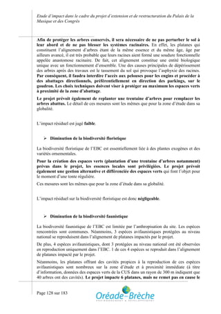 Etude d’impact dans le cadre du projet d’extension et de restructuration du Palais de la
Musique et des Congrès



Afin de protéger les arbres conservés, il sera nécessaire de ne pas perturber le sol à
leur abord et de ne pas blesser les systèmes racinaires. En effet, les platanes qui
constituent l’alignement d’arbres étant de la même essence et du même âge, âge par
ailleurs avancé, il est très probable que leurs racines aient formé une soudure fonctionnelle
appelée anastomose racinaire. De fait, cet alignement constitue une entité biologique
unique avec un fonctionnement d’ensemble. Une des causes principales de dépérissement
des arbres après des travaux est le tassement du sol qui provoque l’asphyxie des racines.
Par conséquent, il faudra interdire l’accès aux pelouses pour les engins et procéder à
des abattages directionnels, préférentiellement en direction des parkings, sur le
goudron. Les choix techniques doivent viser à protéger au maximum les espaces verts
à proximité de la zone d’abattage.
Le projet prévoit également de replanter une trentaine d’arbres pour remplacer les
arbres abattus. Le détail de ces mesures sont les mêmes que pour la zone d’étude dans sa
globalité.


L’impact résiduel est jugé faible.


    Diminution de la biodiversité floristique

La biodiversité floristique de l’EBC est essentiellement liée à des plantes exogènes et des
variétés ornementales.
Pour la création des espaces verts (plantation d’une trentaine d’arbres notamment)
prévus dans le projet, les essences locales sont privilégiées. Le projet prévoit
également une gestion alternative et différenciée des espaces verts qui font l’objet pour
le moment d’une tonte régulière.
Ces mesures sont les mêmes que pour la zone d’étude dans sa globalité.


L’impact résiduel sur la biodiversité floristique est donc négligeable.


    Diminution de la biodiversité faunistique

La biodiversité faunistique de l’EBC est limitée par l’anthropisation du site. Les espèces
rencontrées sont communes. Néanmoins, 3 espèces avifaunistiques protégées au niveau
national se reproduisent dans l’alignement de platanes impactés par le projet.
De plus, 4 espèces avifaunistiques, dont 3 protégées au niveau national ont été observées
en reproduction uniquement dans l’EBC. 1 de ces 4 espèces se reproduit dans l’alignement
de platanes impacté par le projet.
Néanmoins, les platanes offrant des cavités propices à la reproduction de ces espèces
avifaunistiques sont nombreux sur la zone d’étude et à proximité immédiate (à titre
d’information, données des espaces verts de la CUS dans un rayon de 300 m indiquent que
40 arbres ont des cavités). Le projet impacte 6 platanes, mais ne remet pas en cause le


Page 128 sur 183
 
