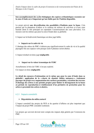Etude d’impact dans le cadre du projet d’extension et de restructuration du Palais de la
Musique et des Congrès



bon accomplissement des cycles biologiques des espèces avifaunistiques recensées sur
la zone d’étude car n’impactant qu’une faible part de l’habitat disponible.


Le projet prévoit une diversification des possibilités d’habitats pour la faune. Cela
passera par la plantation d’arbres et la création de milieux de sous-bois et d’une zone
humide (dont le rôle principal est cependant l’assainissement des eaux pluviales). Ces
mesures sont les mêmes que pour la zone d’étude dans sa globalité.

L’impact sur la biodiversité faunistique est donc jugé faible.


    Impacts sur le cadre de vie
L’abattage des arbres du PMC n’altérera pas significativement le cadre de vie ni la qualité
paysagère liée aux espaces verts puisque seuls 6 platanes seront abattus.


L’impact résiduel est donc jugé négligeable.


    Impact sur la valeur économique de l’EBC

Actuellement, le bois de l’EBC n’est pas exploité.
Cet impact est donc négligeable.


Le détail des mesures d’atténuation est le même que pour la zone d’étude dans sa
globalité : application de la « charte de chantier faibles nuisances », traitement
paysager du projet avec augmentation des surfaces perméables, exécution des travaux
d’abattage des arbres à une période propice pour limiter le dérangement de la faune
en période de reproduction et établissement d’un périmètre de protection pour les
arbres à proximité des arbres à abattre.


6.2.3   Impacts cumulatifs

    Dégradation du milieu naturel

L’impact cumulatif des projets du PEX et du quartier d’affaires est plus important que
l’impact du projet PMC considéré isolément.


Les projets qui suivront devront tenir compte des impacts déjà générés par l’extension du
PMC.




Page 129 sur 183
 