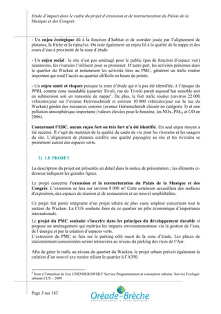 Etude d’impact dans le cadre du projet d’extension et de restructuration du Palais de la
Musique et des Congrès



- Un enjeu écologique dû à la fonction d’habitat et de corridor jouée par l’alignement de
platanes, la friche et la ripisylve. On note également un enjeu lié à la qualité de la nappe et des
cours d’eau à proximité de la zone d’étude.

- Un enjeu social : le site n’est pas aménagé pour le public (pas de fonction d’espace vert)
néanmoins, les riverains l’utilisent pour se promener. D’autre part, les activités présentes dans
le quartier du Wacken et notamment les activités liées au PMC, génèrent un trafic routier
important qui rend l’accès au quartier difficile en heure de pointe.

- Un enjeu santé et risques puisque la zone d’étude qui n’a pas été identifiée, à l’époque du
PPRI, comme zone inondable (quartier Tivoli, rue du Tivoli) paraît aujourd’hui sensible soit
en submersion soit en remontée de nappe2. De plus, le fort trafic routier (environ 22 000
véhicules/jour sur l’avenue Herrenschmidt et environ 10 000 véhicules/jour sur la rue du
Wacken) génère des nuisances sonores (avenue Herrenschmidt classée en catégorie 3) et une
pollution atmosphérique importante (valeurs élevées pour le benzène, les NOx, PM10 et CO en
2006).

Concernant l’EBC, aucun enjeu fort ou très fort n’a été identifié. Un seul enjeu moyen a
été recensé. Il s’agit du maintien de la qualité du cadre de vie pour les riverains et les usagers
du site. L’alignement de platanes confère une qualité paysagère au site et les riverains se
promènent autour des espaces verts.


    3) LE PROJET

La description du projet est présentée en détail dans la notice de présentation ; les éléments ci-
dessous indiquent les grandes lignes.

Le projet concerne l’extension et la restructuration du Palais de la Musique et des
Congrès. L’extension se fera sur environ 8 000 m² Cette extension accueillera des surfaces
d'exposition, des espaces de réunion et de restauration et un nouvel amphithéâtre.

Ce projet fait partie intégrante d’un projet urbain de plus vaste ampleur concernant tout le
secteur du Wacken. La CUS souhaite faire de ce quartier un pôle économique d’importance
internationale.
Le projet du PMC souhaite s’inscrire dans les principes du développement durable et
propose un aménagement qui maîtrise les impacts environnementaux via la gestion de l’eau,
de l’énergie et par la création d’espaces verts.
L’extension du PMC se fera sur le parking côté ouest de la zone d’étude. Les places de
stationnement consommées seront retrouvées au niveau du parking des rives de l’Aar.

Afin de gérer le trafic au niveau du quartier du Wacken, le projet urbain prévoit également la
création d’un nouvel axe routier reliant le quartier à l’A350.


2
 Note à l’attention de Eric CHENDEROWSKY Service Programmation et conception urbaine. Service Ecologie
urbaine CUS – 2009



Page 3 sur 183
 