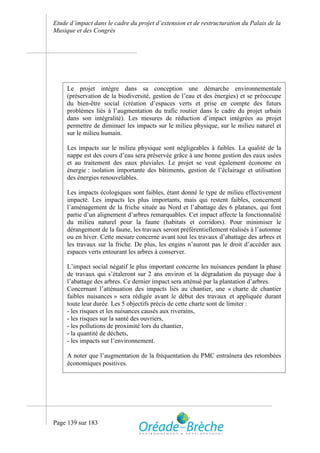 Etude d’impact dans le cadre du projet d’extension et de restructuration du Palais de la
Musique et des Congrès




     Le projet intègre dans sa conception une démarche environnementale
     (préservation de la biodiversité, gestion de l’eau et des énergies) et se préoccupe
     du bien-être social (création d’espaces verts et prise en compte des futurs
     problèmes liés à l’augmentation du trafic routier dans le cadre du projet urbain
     dans son intégralité). Les mesures de réduction d’impact intégrées au projet
     permettre de diminuer les impacts sur le milieu physique, sur le milieu naturel et
     sur le milieu humain.

     Les impacts sur le milieu physique sont négligeables à faibles. La qualité de la
     nappe est des cours d’eau sera préservée grâce à une bonne gestion des eaux usées
     et au traitement des eaux pluviales. Le projet se veut également économe en
     énergie : isolation importante des bâtiments, gestion de l’éclairage et utilisation
     des énergies renouvelables.

     Les impacts écologiques sont faibles, étant donné le type de milieu effectivement
     impacté. Les impacts les plus importants, mais qui restent faibles, concernent
     l’aménagement de la friche située au Nord et l’abattage des 6 platanes, qui font
     partie d’un alignement d’arbres remarquables. Cet impact affecte la fonctionnalité
     du milieu naturel pour la faune (habitats et corridors). Pour minimiser le
     dérangement de la faune, les travaux seront préférentiellement réalisés à l’automne
     ou en hiver. Cette mesure concerne avant tout les travaux d’abattage des arbres et
     les travaux sur la friche. De plus, les engins n’auront pas le droit d’accéder aux
     espaces verts entourant les arbres à conserver.

     L’impact social négatif le plus important concerne les nuisances pendant la phase
     de travaux qui s’étaleront sur 2 ans environ et la dégradation du paysage due à
     l’abattage des arbres. Ce dernier impact sera atténué par la plantation d’arbres.
     Concernant l’atténuation des impacts liés au chantier, une « charte de chantier
     faibles nuisances » sera rédigée avant le début des travaux et appliquée durant
     toute leur durée. Les 5 objectifs précis de cette charte sont de limiter :
     - les risques et les nuisances causés aux riverains,
     - les risques sur la santé des ouvriers,
     - les pollutions de proximité lors du chantier,
     - la quantité de déchets,
     - les impacts sur l’environnement.

     A noter que l’augmentation de la fréquentation du PMC entraînera des retombées
     économiques positives.




Page 139 sur 183
 