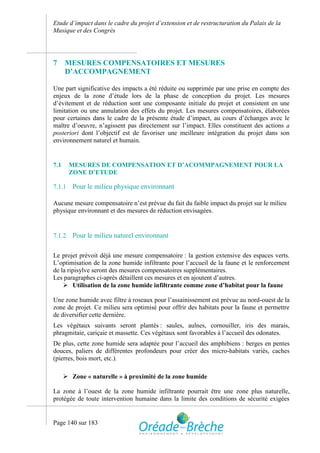 Etude d’impact dans le cadre du projet d’extension et de restructuration du Palais de la
Musique et des Congrès




7     MESURES COMPENSATOIRES ET MESURES
      D’ACCOMPAGNEMENT

Une part significative des impacts a été réduite ou supprimée par une prise en compte des
enjeux de la zone d’étude lors de la phase de conception du projet. Les mesures
d’évitement et de réduction sont une composante initiale du projet et consistent en une
limitation ou une annulation des effets du projet. Les mesures compensatoires, élaborées
pour certaines dans le cadre de la présente étude d’impact, au cours d’échanges avec le
maître d’oeuvre, n’agissent pas directement sur l’impact. Elles constituent des actions a
posteriori dont l’objectif est de favoriser une meilleure intégration du projet dans son
environnement naturel et humain.


7.1     MESURES DE COMPENSATION ET D’ACOMMPAGNEMENT POUR LA
        ZONE D’ETUDE

7.1.1    Pour le milieu physique environnant

Aucune mesure compensatoire n’est prévue du fait du faible impact du projet sur le milieu
physique environnant et des mesures de réduction envisagées.


7.1.2    Pour le milieu naturel environnant

Le projet prévoit déjà une mesure compensatoire : la gestion extensive des espaces verts.
L’optimisation de la zone humide infiltrante pour l’accueil de la faune et le renforcement
de la ripisylve seront des mesures compensatoires supplémentaires.
Les paragraphes ci-après détaillent ces mesures et en ajoutent d’autres.
     Utilisation de la zone humide infiltrante comme zone d’habitat pour la faune

Une zone humide avec filtre à roseaux pour l’assainissement est prévue au nord-ouest de la
zone de projet. Ce milieu sera optimisé pour offrir des habitats pour la faune et permettre
de diversifier cette dernière.
Les végétaux suivants seront plantés : saules, aulnes, cornouiller, iris des marais,
phragmitaie, cariçaie et massette. Ces végétaux sont favorables à l’accueil des odonates.
De plus, cette zone humide sera adaptée pour l’accueil des amphibiens : berges en pentes
douces, paliers de différentes profondeurs pour créer des micro-habitats variés, caches
(pierres, bois mort, etc.).

       Zone « naturelle » à proximité de la zone humide

La zone à l’ouest de la zone humide infiltrante pourrait être une zone plus naturelle,
protégée de toute intervention humaine dans la limite des conditions de sécurité exigées


Page 140 sur 183
 
