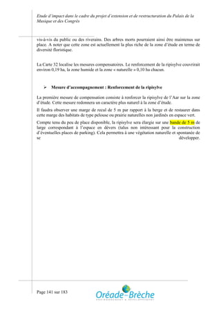 Etude d’impact dans le cadre du projet d’extension et de restructuration du Palais de la
Musique et des Congrès



vis-à-vis du public ou des riverains. Des arbres morts pourraient ainsi être maintenus sur
place. A noter que cette zone est actuellement la plus riche de la zone d’étude en terme de
diversité floristique.


La Carte 32 localise les mesures compensatoires. Le renforcement de la ripisylve couvrirait
environ 0,19 ha, la zone humide et la zone « naturelle » 0,10 ha chacun.


    Mesure d’accompagnement : Renforcement de la ripisylve

La première mesure de compensation consiste à renforcer la ripisylve de l’Aar sur la zone
d’étude. Cette mesure redonnera un caractère plus naturel à la zone d’étude.
Il faudra observer une marge de recul de 5 m par rapport à la berge et de restaurer dans
cette marge des habitats de type pelouse ou prairie naturelles non jardinés en espace vert.
Compte tenu du peu de place disponible, la ripisylve sera élargie sur une bande de 5 m de
large correspondant à l’espace en dévers (talus non intéressant pour la construction
d’éventuelles places de parking). Cela permettra à une végétation naturelle et spontanée de
se                                                                              développer.




Page 141 sur 183
 