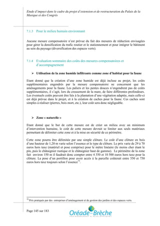Etude d’impact dans le cadre du projet d’extension et de restructuration du Palais de la
Musique et des Congrès



7.1.3      Pour le milieu humain environnant

Aucune mesure compensatoire n’est prévue du fait des mesures de réduction envisagées
pour gérer la densification du trafic routier et le stationnement et pour intégrer le bâtiment
au sein du paysage (diversification des espaces verts).


7.1.4      Evaluation sommaire des coûts des mesures compensatoires et
           d’accompagnement

        Utilisation de la zone humide infiltrante comme zone d’habitat pour la faune

Etant donné que la création d’une zone humide est déjà incluse au projet, les coûts
supplémentaires engendrés par la mesure compensatoire ne concernent que les
aménagements pour la faune. Les paliers et les pentes douces n’engendrent pas de coûts
supplémentaires, il s’agit, lors du creusement de la mare, de faire différentes profondeurs.
Les éventuels coûts peuvent être liés à la plantation d’une végétation adaptée, mais celle-ci
est déjà prévue dans le projet, et à la création de caches pour la faune. Ces caches sont
simples à réaliser (pierres, bois mort, etc.), leur coût sera donc négligeable.



        Zone « naturelle »

Etant donné que le but de cette mesure est de créer un milieu avec un minimum
d’intervention humaine, le coût de cette mesure devrait se limiter aux seuls matériaux
permettant de délimiter cette zone et à la mise en sécurité de ce périmètre.

Cette zone pourra être délimitée par une simple clôture. Le coût d’une clôture en bois
d’une hauteur de 1,20 m varie selon l’essence et le type de clôture. Le prix varie de 29 à 70
euros hors taxe (matériel et pose comprise) pour le mètre linéaire (le moins cher étant le
pin, puis le châtaignier rustique et le châtaignier haut de gamme). Le périmètre de la zone
fait environ 150 m il faudrait donc compter entre 4 350 et 10 500 euros hors taxe pour la
clôture. La pose d’un portillon pour avoir accès à la parcelle coûterait entre 550 et 750
euros hors taxe toujours selon l’essence73.




73
     Prix pratiqués par des entreprises d’aménagement et de gestion des jardins et des espaces verts.



Page 145 sur 183
 