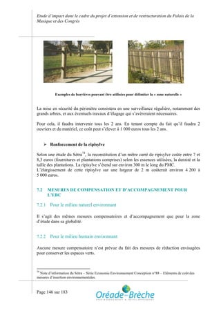 Etude d’impact dans le cadre du projet d’extension et de restructuration du Palais de la
Musique et des Congrès




           Exemples de barrières pouvant être utilisées pour délimiter la « zone naturelle »


La mise en sécurité du périmètre consistera en une surveillance régulière, notamment des
grands arbres, et aux éventuels travaux d’élagage qui s’avèreraient nécessaires.

Pour cela, il faudra intervenir tous les 2 ans. En tenant compte du fait qu’il faudra 2
ouvriers et du matériel, ce coût peut s’élever à 1 000 euros tous les 2 ans.


       Renforcement de la ripisylve

Selon une étude du Sétra74, la reconstitution d’un mètre carré de ripisylve coûte entre 7 et
8,3 euros (fournitures et plantations comprises) selon les essences utilisées, la densité et la
taille des plantations. La ripisylve s’étend sur environ 300 m le long du PMC.
L’élargissement de cette ripisylve sur une largeur de 2 m coûterait environ 4 200 à
5 000 euros.


7.2     MESURES DE COMPENSATION ET D’ACCOMPAGNEMENT POUR
        L’EBC

7.2.1    Pour le milieu naturel environnant

Il s’agit des mêmes mesures compensatoires et d’accompagnement que pour la zone
d’étude dans sa globalité.


7.2.2    Pour le milieu humain environnant

Aucune mesure compensatoire n’est prévue du fait des mesures de réduction envisagées
pour conserver les espaces verts.



74
 Note d’information du Sétra – Série Economie Environnement Conception n°88 – Eléments de coût des
mesures d’insertion environnementales.



Page 146 sur 183
 