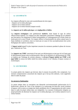 Etude d’impact dans le cadre du projet d’extension et de restructuration du Palais de la
Musique et des Congrès




   4) LES IMPACTS


Les impacts affectant la zone sont essentiellement de trois types :
- Impacts sur le milieu physique,
- Impacts sur le milieu naturel,
- Impacts sur le milieu humain (impact social).

Les impacts sur le milieu physique sont négligeables à faibles.

Les impacts écologiques sont globalement modérés, étant donné le type de milieu
effectivement impacté. Les impacts les plus importants concernent l’abattage de six platanes
qui font partie d’un alignement d’arbres remarquables et l’aménagement de la friche située au
nord-ouest de la zone d’étude. Cet impact affecte la fonctionnalité du milieu naturel pour la
faune (habitats et corridors), mais ne remet pas en cause le bon accomplissement des cycles
biologiques des espèces concernées..

L’impact social négatif le plus important concerne les nuisances pendant la phase de travaux
qui s’étaleront sur 2 ans.


Les impacts sur l’EBC concernent d’une part son déclassement en tant que tel et d’autre part
le défrichement faisant suite au déclassement. Bien qu’en définitive le déclassement de l’EBC
se traduise par l’abattage de certains platanes, le niveau d’impact global sur l’EBC a été
jugé faible en raison du faible intérêt du milieu naturel et de l’absence d’enjeux sociaux et
économiques.


   5) LES MESURES


Le projet génère des impacts qui doivent, dans la mesure du possible, être compensés. Les
mesures compensatoires concernent des impacts qui n’ont pu être atténués, voire supprimés
dans le cadre du projet.


Les mesures d’atténuation

Le projet intègre dans sa conception une démarche environnementale (préservation de la
biodiversité, gestion de l’eau et des énergies) et se préoccupe du bien-être social (création
d’espaces verts et prise en compte des futurs problèmes liés à l’augmentation du trafic routier
dans le cadre du projet urbain dans son intégralité). Les mesures d’atténuation intégrées au
projet permettre de diminuer les impacts sur le milieu physique, sur le milieu naturel et sur le
milieu humain.




Page 4 sur 183
 