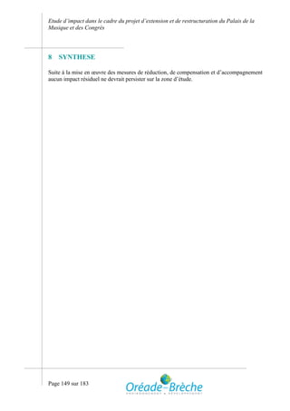 Etude d’impact dans le cadre du projet d’extension et de restructuration du Palais de la
Musique et des Congrès




8   SYNTHESE

Suite à la mise en œuvre des mesures de réduction, de compensation et d’accompagnement
aucun impact résiduel ne devrait persister sur la zone d’étude.




Page 149 sur 183
 