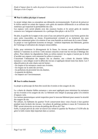 Etude d’impact dans le cadre du projet d’extension et de restructuration du Palais de la
Musique et des Congrès



 Pour le milieu physique et naturel

Le projet intègre dans sa conception une démarche environnementale. Il prévoit de préserver
le milieu naturel en créant des espaces verts gérés de manière différenciée et en utilisant des
matériaux qui respectent la perméabilité des sols.
Les espaces verts seront plantés avec des essences locales et ils seront gérés de manière
extensive en s’intégrant notamment à la « politique Zéro phyto » de la CUS.

De plus, la qualité de la nappe et des cours d’eau sera préservée grâce à une bonne gestion des
eaux usées (raccordées au réseau d’assainissement existant) et au traitement des eaux
pluviales notamment grâce à la création d’une zone humide au nord-ouest de la zone d’étude.
Le projet se veut également économe en énergie : isolation importante des bâtiments, gestion
de l’éclairage et utilisation des énergies renouvelables.

Enfin, pour minimiser le dérangement de la faune, les travaux seront préférentiellement
réalisés à l’automne ou en hiver. Cette mesure concerne avant tout les travaux d’abattage des
arbres. Pour réduire les dégradations faites au milieu naturel, les engins n’auront pas le droit
d’accéder aux espaces verts entourant les arbres à conserver.
Concernant l’atténuation des impacts liés au chantier, une « charte de chantier faibles
nuisances » sera rédigée avant le début des travaux et appliquée durant toute leur durée. Les 5
objectifs précis de cette charte sont de limiter :
- les risques et les nuisances causés aux riverains,
- les risques sur la santé des ouvriers,
- les pollutions de proximité lors du chantier,
- la quantité de déchets,
- les impacts sur l’environnement.


 Pour le milieu humain

Le projet se préoccupe du bien-être social des riverains et des usagers du site.

La « charte de chantier faibles nuisances » sera aussi appliquée pour minimiser les nuisances
sur les riverains et les usagers du site. Le bâtiment sera intégré au paysage grâce à la création
d’espaces verts.
Les normes parasismiques seront respectées pour le nouveau bâtiment pour assurer la sécurité
des usagers du site.
Par ailleurs, les habitants du quartier Tivoli conserveront deux voies d’accès à leur quartier
pendant toute la durée des travaux. Les places de parkings perdues à cause de l’extension du
PMC seront retrouvées au niveau du parking des Rives de l’Aar.
Enfin, le projet prévoit de créer un nouvel axe reliant le quartier du Wacken à l’A350 afin de
gérer le trafic routier déjà important dans ce secteur.




Page 5 sur 183
 