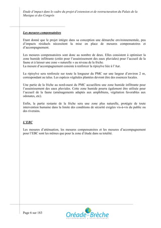 Etude d’impact dans le cadre du projet d’extension et de restructuration du Palais de la
Musique et des Congrès




Les mesures compensatoires

Etant donné que le projet intègre dans sa conception une démarche environnementale, peu
d’impacts résiduels nécessitent la mise en place de mesures compensatoires et
d’accompagnement.

Les mesures compensatoires sont donc au nombre de deux. Elles consistent à optimiser la
zone humide infiltrante (créée pour l’assainissement des eaux pluviales) pour l’accueil de la
faune et à laisser une zone « naturelle » au niveau de la friche.
La mesure d’accompagnement consiste à renforcer la ripisylve liée à l’Aar.

La ripisylve sera renforcée sur toute la longueur du PMC sur une largeur d’environ 2 m,
correspondant au talus. Les espèces végétales plantées devront être des essences locales.

Une partie de la friche au nord-ouest du PMC accueillera une zone humide infiltrante pour
l’assainissement des eaux pluviales. Cette zone humide pourra également être utilisée pour
l’accueil de la faune (aménagements adaptés aux amphibiens, végétation favorables aux
odonates, etc).

Enfin, la partie restante de la friche sera une zone plus naturelle, protégée de toute
intervention humaine dans la limite des conditions de sécurité exigées vis-à-vis du public ou
des riverains.


L’EBC

Les mesures d’atténuation, les mesures compensatoires et les mesures d’accompagnement
pour l’EBC sont les mêmes que pour la zone d’étude dans sa totalité.




Page 6 sur 183
 