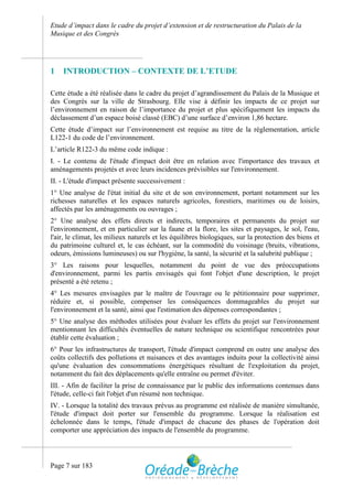 Etude d’impact dans le cadre du projet d’extension et de restructuration du Palais de la
Musique et des Congrès




1   INTRODUCTION – CONTEXTE DE L’ETUDE

Cette étude a été réalisée dans le cadre du projet d’agrandissement du Palais de la Musique et
des Congrès sur la ville de Strasbourg. Elle vise à définir les impacts de ce projet sur
l’environnement en raison de l’importance du projet et plus spécifiquement les impacts du
déclassement d’un espace boisé classé (EBC) d’une surface d’environ 1,86 hectare.
Cette étude d’impact sur l’environnement est requise au titre de la réglementation, article
L122-1 du code de l’environnement.
L’article R122-3 du même code indique :
I. - Le contenu de l'étude d'impact doit être en relation avec l'importance des travaux et
aménagements projetés et avec leurs incidences prévisibles sur l'environnement.
II. - L'étude d'impact présente successivement :
1° Une analyse de l'état initial du site et de son environnement, portant notamment sur les
richesses naturelles et les espaces naturels agricoles, forestiers, maritimes ou de loisirs,
affectés par les aménagements ou ouvrages ;
2° Une analyse des effets directs et indirects, temporaires et permanents du projet sur
l'environnement, et en particulier sur la faune et la flore, les sites et paysages, le sol, l'eau,
l'air, le climat, les milieux naturels et les équilibres biologiques, sur la protection des biens et
du patrimoine culturel et, le cas échéant, sur la commodité du voisinage (bruits, vibrations,
odeurs, émissions lumineuses) ou sur l'hygiène, la santé, la sécurité et la salubrité publique ;
3° Les raisons pour lesquelles, notamment du point de vue des préoccupations
d'environnement, parmi les partis envisagés qui font l'objet d'une description, le projet
présenté a été retenu ;
4° Les mesures envisagées par le maître de l'ouvrage ou le pétitionnaire pour supprimer,
réduire et, si possible, compenser les conséquences dommageables du projet sur
l'environnement et la santé, ainsi que l'estimation des dépenses correspondantes ;
5° Une analyse des méthodes utilisées pour évaluer les effets du projet sur l'environnement
mentionnant les difficultés éventuelles de nature technique ou scientifique rencontrées pour
établir cette évaluation ;
6° Pour les infrastructures de transport, l'étude d'impact comprend en outre une analyse des
coûts collectifs des pollutions et nuisances et des avantages induits pour la collectivité ainsi
qu'une évaluation des consommations énergétiques résultant de l'exploitation du projet,
notamment du fait des déplacements qu'elle entraîne ou permet d'éviter.
III. - Afin de faciliter la prise de connaissance par le public des informations contenues dans
l'étude, celle-ci fait l'objet d'un résumé non technique.
IV. - Lorsque la totalité des travaux prévus au programme est réalisée de manière simultanée,
l'étude d'impact doit porter sur l'ensemble du programme. Lorsque la réalisation est
échelonnée dans le temps, l'étude d'impact de chacune des phases de l'opération doit
comporter une appréciation des impacts de l'ensemble du programme.




Page 7 sur 183
 