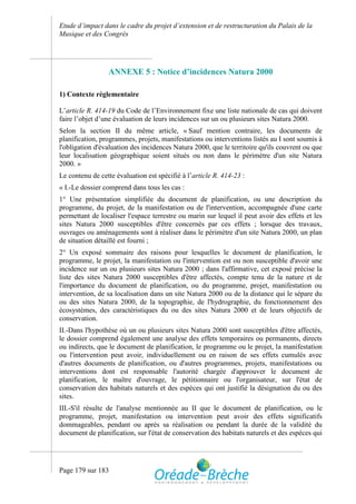 Etude d’impact dans le cadre du projet d’extension et de restructuration du Palais de la
Musique et des Congrès




                 ANNEXE 5 : Notice d’incidences Natura 2000

1) Contexte réglementaire

L’article R. 414-19 du Code de l’Environnement fixe une liste nationale de cas qui doivent
faire l’objet d’une évaluation de leurs incidences sur un ou plusieurs sites Natura 2000.
Selon la section II du même article, « Sauf mention contraire, les documents de
planification, programmes, projets, manifestations ou interventions listés au I sont soumis à
l'obligation d'évaluation des incidences Natura 2000, que le territoire qu'ils couvrent ou que
leur localisation géographique soient situés ou non dans le périmètre d'un site Natura
2000. »
Le contenu de cette évaluation est spécifié à l’article R. 414-23 :
« I.-Le dossier comprend dans tous les cas :
1° Une présentation simplifiée du document de planification, ou une description du
programme, du projet, de la manifestation ou de l'intervention, accompagnée d'une carte
permettant de localiser l'espace terrestre ou marin sur lequel il peut avoir des effets et les
sites Natura 2000 susceptibles d'être concernés par ces effets ; lorsque des travaux,
ouvrages ou aménagements sont à réaliser dans le périmètre d'un site Natura 2000, un plan
de situation détaillé est fourni ;
2° Un exposé sommaire des raisons pour lesquelles le document de planification, le
programme, le projet, la manifestation ou l'intervention est ou non susceptible d'avoir une
incidence sur un ou plusieurs sites Natura 2000 ; dans l'affirmative, cet exposé précise la
liste des sites Natura 2000 susceptibles d'être affectés, compte tenu de la nature et de
l'importance du document de planification, ou du programme, projet, manifestation ou
intervention, de sa localisation dans un site Natura 2000 ou de la distance qui le sépare du
ou des sites Natura 2000, de la topographie, de l'hydrographie, du fonctionnement des
écosystèmes, des caractéristiques du ou des sites Natura 2000 et de leurs objectifs de
conservation.
II.-Dans l'hypothèse où un ou plusieurs sites Natura 2000 sont susceptibles d'être affectés,
le dossier comprend également une analyse des effets temporaires ou permanents, directs
ou indirects, que le document de planification, le programme ou le projet, la manifestation
ou l'intervention peut avoir, individuellement ou en raison de ses effets cumulés avec
d'autres documents de planification, ou d'autres programmes, projets, manifestations ou
interventions dont est responsable l'autorité chargée d'approuver le document de
planification, le maître d'ouvrage, le pétitionnaire ou l'organisateur, sur l'état de
conservation des habitats naturels et des espèces qui ont justifié la désignation du ou des
sites.
III.-S'il résulte de l'analyse mentionnée au II que le document de planification, ou le
programme, projet, manifestation ou intervention peut avoir des effets significatifs
dommageables, pendant ou après sa réalisation ou pendant la durée de la validité du
document de planification, sur l'état de conservation des habitats naturels et des espèces qui




Page 179 sur 183
 
