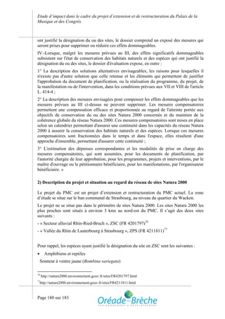 Etude d’impact dans le cadre du projet d’extension et de restructuration du Palais de la
Musique et des Congrès



ont justifié la désignation du ou des sites, le dossier comprend un exposé des mesures qui
seront prises pour supprimer ou réduire ces effets dommageables.
IV.-Lorsque, malgré les mesures prévues au III, des effets significatifs dommageables
subsistent sur l'état de conservation des habitats naturels et des espèces qui ont justifié la
désignation du ou des sites, le dossier d'évaluation expose, en outre :
1° La description des solutions alternatives envisageables, les raisons pour lesquelles il
n'existe pas d'autre solution que celle retenue et les éléments qui permettent de justifier
l'approbation du document de planification, ou la réalisation du programme, du projet, de
la manifestation ou de l'intervention, dans les conditions prévues aux VII et VIII de l'article
L. 414-4 ;
2° La description des mesures envisagées pour compenser les effets dommageables que les
mesures prévues au III ci-dessus ne peuvent supprimer. Les mesures compensatoires
permettent une compensation efficace et proportionnée au regard de l'atteinte portée aux
objectifs de conservation du ou des sites Natura 2000 concernés et du maintien de la
cohérence globale du réseau Natura 2000. Ces mesures compensatoires sont mises en place
selon un calendrier permettant d'assurer une continuité dans les capacités du réseau Natura
2000 à assurer la conservation des habitats naturels et des espèces. Lorsque ces mesures
compensatoires sont fractionnées dans le temps et dans l'espace, elles résultent d'une
approche d'ensemble, permettant d'assurer cette continuité ;
3° L'estimation des dépenses correspondantes et les modalités de prise en charge des
mesures compensatoires, qui sont assumées, pour les documents de planification, par
l'autorité chargée de leur approbation, pour les programmes, projets et interventions, par le
maître d'ouvrage ou le pétitionnaire bénéficiaire, pour les manifestations, par l'organisateur
bénéficiaire. »

2) Description du projet et situation au regard du réseau de sites Natura 2000

Le projet du PMC est un projet d’extension et restructuration du PMC actuel. La zone
d’étude se situe sur le ban communal de Strasbourg, au niveau du quartier du Wacken.
Le projet ne se situe pas dans le périmètre de sites Natura 2000. Les sites Natura 2000 les
plus proches sont situés à environ 3 kms au nord-est du PMC. Il s’agit des deux sites
suivants :
- « Secteur alluvial Rhin-Ried-Bruch », ZSC (FR 4201797)76
- « Vallée du Rhin de Lauterbourg à Strasbourg », ZPS (FR 4211811)77


Pour rappel, les espèces ayant justifié la désignation du site en ZSC sont les suivantes :
      Amphibiens et reptiles
     Sonneur à ventre jaune (Bombina variegata)

76
     http://natura2000.environnement.gouv.fr/sites/FR4201797.html
77
     http://natura2000.environnement.gouv.fr/sites/FR4211811.html



Page 180 sur 183
 