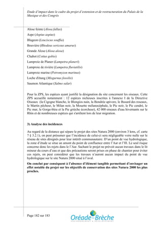 Etude d’impact dans le cadre du projet d’extension et de restructuration du Palais de la
Musique et des Congrès



Alose feinte (Alosa fallax)
Aspe (Aspius aspius)
Blageon (Leuciscus souffia)
Bouvière (Rhodeus sericeus amarus)
Grande Alose (Alosa alosa)
Chabot (Cottus gobio)
Lamproie de Planer (Lampetra planeri)
Lamproie de rivière (Lampetra fluviatilis)
Lamproie marine (Petromyzon marinus)
Loche d'étang (Misgurnus fossilis)
Saumon Atlantique (Salmo salar)


Pour la ZPS, les espèces ayant justifié la désignation du site concernent les oiseaux. Cette
ZPS accueille notamment : 12 espèces nicheuses inscrites à l'annexe I de la Directive
Oiseaux (la Cigogne blanche, le Blongios nain, la Bondrée apivore, le Busard des roseaux,
le Martin pêcheur, le Milan noir, la Mouette mélanocéphale, le Pic noir, le Pic cendré, le
Pic mar, le Gorge-bleu et la Pie grièche écorcheur), 42 000 oiseaux d'eau hivernants sur le
Rhin et de nombreuses espèces qui s'arrêtent lors de leur migration.


3) Analyse des incidences

Au regard de la distance qui sépare le projet des sites Natura 2000 (environ 3 kms, cf. carte
7 § 3.2.1), on peut présumer que l’incidence de celui-ci sera négligeable voire nulle sur le
réseau de sites désignés pour leur intérêt communautaire. D’un point de vue hydrologique,
la zone d’étude se situe an amont du point de confluence entre l’Aar et l’Ill. Le seul risque
concerne donc les rejets dans le l’Aar. Sachant le projet ne prévoit aucun travaux dans le lit
mineur du cours d’eau et que des précautions seront prises en phase de chantier pour éviter
ces rejets, on peut considérer que les travaux n’auront aucun impact du point de vue
hydrologique sur le site Natura 2000 situé à l’aval.
On conclut par conséquent à l’absence d’élément tangible permettant d’envisager un
effet notable du projet sur les objectifs de conservation des sites Natura 2000 les plus
proches.




Page 182 sur 183
 