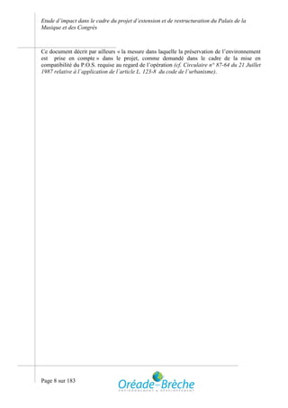 Etude d’impact dans le cadre du projet d’extension et de restructuration du Palais de la
Musique et des Congrès



Ce document décrit par ailleurs « la mesure dans laquelle la préservation de l’environnement
est prise en compte » dans le projet, comme demandé dans le cadre de la mise en
compatibilité du P.O.S. requise au regard de l’opération (cf. Circulaire n° 87-64 du 21 Juillet
1987 relative à l´application de l´article L. 123-8 du code de l´urbanisme).




Page 8 sur 183
 