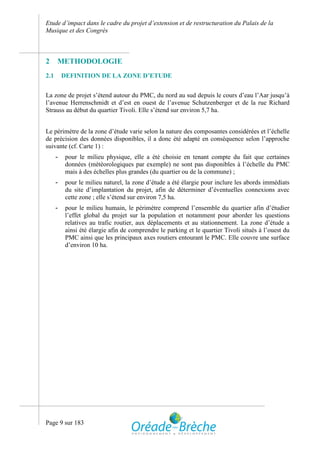 Etude d’impact dans le cadre du projet d’extension et de restructuration du Palais de la
Musique et des Congrès



2     METHODOLOGIE
2.1       DEFINITION DE LA ZONE D’ETUDE


La zone de projet s’étend autour du PMC, du nord au sud depuis le cours d’eau l’Aar jusqu’à
l’avenue Herrenschmidt et d’est en ouest de l’avenue Schutzenberger et de la rue Richard
Strauss au début du quartier Tivoli. Elle s’étend sur environ 5,7 ha.


Le périmètre de la zone d’étude varie selon la nature des composantes considérées et l’échelle
de précision des données disponibles, il a donc été adapté en conséquence selon l’approche
suivante (cf. Carte 1) :
      -    pour le milieu physique, elle a été choisie en tenant compte du fait que certaines
           données (météorologiques par exemple) ne sont pas disponibles à l’échelle du PMC
           mais à des échelles plus grandes (du quartier ou de la commune) ;
      -    pour le milieu naturel, la zone d’étude a été élargie pour inclure les abords immédiats
           du site d’implantation du projet, afin de déterminer d’éventuelles connexions avec
           cette zone ; elle s’étend sur environ 7,5 ha.
      -    pour le milieu humain, le périmètre comprend l’ensemble du quartier afin d’étudier
           l’effet global du projet sur la population et notamment pour aborder les questions
           relatives au trafic routier, aux déplacements et au stationnement. La zone d’étude a
           ainsi été élargie afin de comprendre le parking et le quartier Tivoli situés à l’ouest du
           PMC ainsi que les principaux axes routiers entourant le PMC. Elle couvre une surface
           d’environ 10 ha.




Page 9 sur 183
 