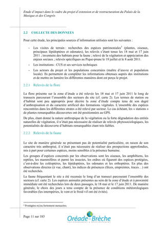 Etude d’impact dans le cadre du projet d’extension et de restructuration du Palais de la
Musique et des Congrès




2.2       COLLECTE DES DONNEES

Pour cette étude, les principales sources d’information utilisées sont les suivantes :

      -    Les visites de terrain : recherches des espèces patrimoniales3 (plantes, oiseaux,
           principaux lépidoptères et odonates), les relevés s’étant tenus les 18 mai et 17 juin
           2011 ; inventaire des habitats pour la faune ; relevé de la végétation et appréciation des
           enjeux sociaux ; relevés spécifiques au Pique-prune le 19 juillet et le 8 août 2011.
      -    Les institutions : CUS et ses services techniques
      -    Les acteurs du projet et les populations concernées (maître d’œuvre et population
           locale). Ils permettent de compléter les informations obtenues auprès des institutions
           et de mettre en lumière les différentes manières dont est perçu le projet.

2.2.1      Relevés de la flore

La flore présente sur la zone d’étude a été relevée les 18 mai et 17 juin 2011 le long de
transects parcourant l’ensemble des secteurs du site (cf. carte 2). Les termes de station ou
d’habitat sont peu appropriés pour décrire la zone d’étude compte tenu de son degré
d’anthropisation et du caractère artificiel des formations végétales. L’ensemble des espèces
rencontrées dans les différentes strates a été relevé par secteur. Le cas échéant, les « stations »
de plantes remarquables découvertes ont été positionnées au GPS.
De plus, étant donné la nature anthropique de la végétation ou la forte dégradation des entités
naturelles de végétation, il n’était pas nécessaire de réaliser de relevés phytosociologiques, les
potentialités de découverte d’habitats remarquables étant très faibles.

2.2.2      Relevés de la faune

Le site de manière générale ne présentant pas de potentialité particulière, en raison de son
caractère très anthropisé, il n’était pas nécessaire de réaliser des prospections approfondies,
mis à part pour certaines espèces, moins sensibles à la présence humaine.
Les groupes d’espèces concernés par les observations sont les oiseaux, les amphibiens, les
reptiles, les mammifères et parmi les insectes, les ordres où figurent des espèces protégées,
c’est-à-dire les coléoptères, les lépidoptères, les odonates et les orthoptères. En plus des
observations directes (à vue, chant), les indices de présences (fèces, empreintes, traces…) ont
été recherchés.
La faune fréquentant le site a été recensée le long d’un transect parcourant l’ensemble des
secteurs (cf. carte 2). Les espèces animales présentes au sein de la zone d’étude et à proximité
immédiate ont été recherchées lors de deux passages, le 18 mai et le 17 juin 2011. De manière
générale, le choix des jours a tenu compte de la présence de conditions météorologiques
favorables (les intempéries, le vent et le froid vif ont été évités).


3   Protégées et/ou fortement menacées.


Page 11 sur 183
 