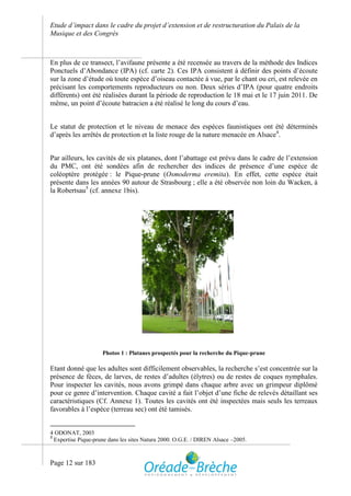 Etude d’impact dans le cadre du projet d’extension et de restructuration du Palais de la
Musique et des Congrès



En plus de ce transect, l’avifaune présente a été recensée au travers de la méthode des Indices
Ponctuels d’Abondance (IPA) (cf. carte 2). Ces IPA consistent à définir des points d’écoute
sur la zone d’étude où toute espèce d’oiseau contactée à vue, par le chant ou cri, est relevée en
précisant les comportements reproducteurs ou non. Deux séries d’IPA (pour quatre endroits
différents) ont été réalisées durant la période de reproduction le 18 mai et le 17 juin 2011. De
même, un point d’écoute batracien a été réalisé le long du cours d’eau.


Le statut de protection et le niveau de menace des espèces faunistiques ont été déterminés
d’après les arrêtés de protection et la liste rouge de la nature menacée en Alsace4.


Par ailleurs, les cavités de six platanes, dont l’abattage est prévu dans le cadre de l’extension
du PMC, ont été sondées afin de rechercher des indices de présence d’une espèce de
coléoptère protégée : le Pique-prune (Osmoderma eremita). En effet, cette espèce était
présente dans les années 90 autour de Strasbourg ; elle a été observée non loin du Wacken, à
la Robertsau5 (cf. annexe 1bis).




                     Photos 1 : Platanes prospectés pour la recherche du Pique-prune

Etant donné que les adultes sont difficilement observables, la recherche s’est concentrée sur la
présence de fèces, de larves, de restes d’adultes (élytres) ou de restes de coques nymphales.
Pour inspecter les cavités, nous avons grimpé dans chaque arbre avec un grimpeur diplômé
pour ce genre d’intervention. Chaque cavité a fait l’objet d’une fiche de relevés détaillant ses
caractéristiques (Cf. Annexe 1). Toutes les cavités ont été inspectées mais seuls les terreaux
favorables à l’espèce (terreau sec) ont été tamisés.


4 ODONAT, 2003
5
  Expertise Pique-prune dans les sites Natura 2000. O.G.E. / DIREN Alsace –2005.



Page 12 sur 183
 