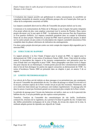 Etude d’impact dans le cadre du projet d’extension et de restructuration du Palais de la
Musique et des Congrès



L’évaluation des impacts positifs suit globalement le même raisonnement, la sensibilité est
cependant interprétée de manière un peu différente puisque elle est d’autant plus forte que la
valeur de la composante concernée est faible.

Les impacts cumulatifs décrivent les effets de l’ensemble des projets réalisés sur la zone.
L'extension et la restructuration du Palais de la Musique et des Congrès fait partie intégrante
d’un projet urbain de plus vaste ampleur concernant tout le secteur du Wacken. Deux autres
projets devraient voir le jour après le PMC : la réalisation d'un nouveau Parc des Expositions
et d’un quartier d'affaires. Les impacts cumulatifs prendront donc en compte la réalisation
future de ces deux projets. Néanmoins, le projet du PMC étant le premier des projets, le détail
sur les autres projets est peu connu et la description des impacts cumulatifs nécessitera d’être
complétée dans les phases ultérieures de réalisation des aménagements.
Ces deux autres projets devront par contre eux tenir compte des impacts déjà engendrés par le
nouveau PMC.

2.4   STRUCTURE DU RAPPORT

Ce rapport présente à la fois l’étude d’impact pour le projet du PMC, le rapport pour le
déclassement de l’EBC et une notice d’incidences Natura 2000. Ainsi, l’état initial du milieu
naturel, la description des impacts et les mesures compensatoires sont présentées pour les
zone d’étude dans son intégralité et pour l’EBC. Deux paragraphes sont donc écrits à chaque
fois pour chacune de ces thématiques. Certains points peuvent être volontairement redondants
dans le but de bien distinguer les parties du rapport consacrées au déclassement de l’EBC. La
notice d’incidences Natura 2000 est présentée dans un chapitre à part, en annexe 5 de ce
rapport.

2.5   LIMITES METHODOLOGIQUES

Les relevés de la flore ont été réalisés en deux passages et ne permettent pas, par conséquent,
de couvrir l’ensemble des potentialités du site. Les dates de passage se situant à la mi-mai et à
la mi-juin, certaines espèces de la flore vernale ont pu ne pas être recensées. Néanmoins, cela
est à relativiser étant donné que les pelouses sont tondues régulièrement. Un passage plus tôt
dans la saison n’aurait pas forcément garanti un recensement plus complet de la flore vernale.
La période de passage pour l’écoute des batraciens est tardive, mais au vu de la pauvreté des
habitats du site, il est peu probable que des espèces soient présentes.
Toutefois, l’analyse de l’ensemble des caractéristiques du site (taille, localisation,
connectivité, structure de la végétation, etc.) permet d’évaluer la qualité du site. Compte tenu
des faibles potentialités écologiques de la zone d’étude, du niveau des enjeux de la zone, la
méthode adoptée permet de répondre aux objectifs de l’étude.




Page 16 sur 183
 