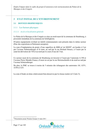 Etude d’impact dans le cadre du projet d’extension et de restructuration du Palais de la
Musique et des Congrès




3      ETAT INITIAL DE L’ENVIRONNEMENT
3.1      DONNEES BIOPHYSIQUES

3.1.1     Les facteurs physiques

3.1.1.1 Accès et localisation générale

Le Palais de la Musique et des Congrès se situe au nord-ouest de la commune de Strasbourg, à
proximité immédiate de la commune de Schiltigheim.
D’autres équipements revêtant un intérêt communautaire sont présents dans le même secteur
(Parc des expositions et Parlement européen).
La zone d’implantation du projet, d’une superficie de 8000 m² de SHON6, est bordée à l’est
par l’avenue Schutzenberger et le tram, au sud par la rue Richard Strauss, à l’ouest par le
canal de dérivation de l’Ill et au nord par le cours d’eau de l’Aar.


Ce secteur ouest de la commune de Strasbourg est traversé à l’ouest par l’autoroute A 350 et
l’avenue Pierre Mendès France, d’ouest en est par la rue Herrenschmidt et du nord au sud par
l’avenue Schutzenberger.
De plus, le PMC se trouve à moins de 5 minutes des échangeurs des autoroutes A4, A351,
A350 et A35.


La zone d’étude est donc relativement bien desservie par le réseau routier (cf. Carte 3).




6
    Présentation projet Wacken Europe 21 mars 2011



Page 17 sur 183
 