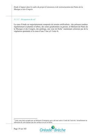 Etude d’impact dans le cadre du projet d’extension et de restructuration du Palais de la
Musique et des Congrès




3.1.1.2 Occupation du sol

La zone d’étude est majoritairement composée de terrains artificialisés : des pelouses tondues
régulièrement et plantées d’arbres, des zones goudronnées ou pavées, le bâtiment du Palais de
la Musique et des Congrès, des parkings, une zone de friche7 maintenant colonisée par de la
végétation spontanée et le cours d’eau l’Aar (cf. Carte 4).




7
 Cette zone était occupée par un bâtiment d’entreprise qui a été rasé suite à l’arrêt de l’activité. Actuellement ne
subsistent de cette époque que des surfaces au sol en béton.



Page 19 sur 183
 