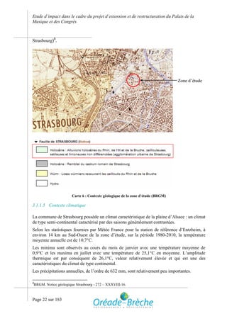 Etude d’impact dans le cadre du projet d’extension et de restructuration du Palais de la
Musique et des Congrès



Strasbourg)9.




                                                                                    Zone d’étude




                          Carte 6 : Contexte géologique de la zone d’étude (BRGM)

3.1.1.5 Contexte climatique

La commune de Strasbourg possède un climat caractéristique de la plaine d’Alsace : un climat
de type semi-continental caractérisé par des saisons généralement contrastées.
Selon les statistiques fournies par Météo France pour la station de référence d’Entzheim, à
environ 14 km au Sud-Ouest de la zone d’étude, sur la période 1980-2010, la température
moyenne annuelle est de 10,7°C.
Les minima sont observés au cours du mois de janvier avec une température moyenne de
0,9°C et les maxima en juillet avec une température de 25,1°C en moyenne. L’amplitude
thermique est par conséquent de 26,1°C, valeur relativement élevée et qui est une des
caractéristiques du climat de type continental.
Les précipitations annuelles, de l’ordre de 632 mm, sont relativement peu importantes.

9
    BRGM. Notice géologique Strasbourg - 272 – XXXVIII-16.



Page 22 sur 183
 