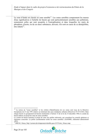 Etude d’impact dans le cadre du projet d’extension et de restructuration du Palais de la
Musique et des Congrès



La zone d’étude est classée en zone sensible11. Les zones sensibles comprennent les masses
d'eau significatives à l'échelle du bassin qui sont particulièrement sensibles aux pollutions,
notamment celles qui sont assujettis à l'eutrophisation et dans lesquelles les rejets de
phosphore, d'azote, ou de ces deux substances, doivent, s'ils sont en cause de ce déséquilibre,
être réduits12.




11
    La notion de "zones sensibles" et les critères d'identification de ces zones sont issus de la Directive
Européenne du 21 mai 1991 relative au traitement des eaux résiduaires urbaines (Directives 91/271/CEE). Dans
chaque bassin ou groupement de bassins mentionnés à l'article 13 de la loi du 16 décembre 1964, le comité de
bassin élabore un projet de carte de zones sensibles.
Le comité de bassin transmet le projet de carte aux préfets intéressés, qui consultent les conseils généraux et
régionaux concernés. Le préfet coordonnateur arrête les zones sensibles. (SANDRE, référentiel administratif
1997)
12
   DREAL Alsace, http://carmen.developpement-durable.gouv.fr/5/Carte_Alsace.map



Page 24 sur 183
 