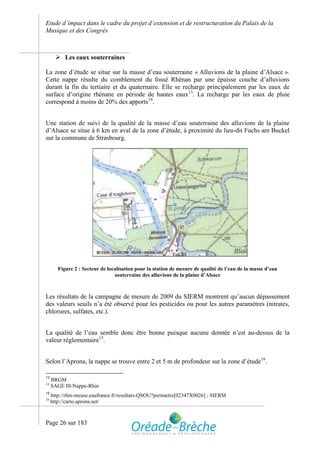 Etude d’impact dans le cadre du projet d’extension et de restructuration du Palais de la
Musique et des Congrès



        Les eaux souterraines

La zone d’étude se situe sur la masse d’eau souterraine « Alluvions de la plaine d’Alsace ».
Cette nappe résulte du comblement du fossé Rhénan par une épaisse couche d’alluvions
durant la fin du tertiaire et du quaternaire. Elle se recharge principalement par les eaux de
surface d’origine rhénane en période de hautes eaux13. La recharge par les eaux de pluie
correspond à moins de 20% des apports14.


Une station de suivi de la qualité de la masse d’eau souterraine des alluvions de la plaine
d’Alsace se situe à 6 km en aval de la zone d’étude, à proximité du lieu-dit Fuchs am Buckel
sur la commune de Strasbourg.




        Figure 2 : Secteur de localisation pour la station de mesure de qualité de l’eau de la masse d’eau
                                 souterraine des alluvions de la plaine d’Alsace



Les résultats de la campagne de mesure de 2009 du SIERM montrent qu’aucun dépassement
des valeurs seuils n’a été observé pour les pesticides ou pour les autres paramètres (nitrates,
chlorures, sulfates, etc.).


La qualité de l’eau semble donc être bonne puisque aucune donnée n’est au-dessus de la
valeur réglementaire15.


Selon l’Aprona, la nappe se trouve entre 2 et 5 m de profondeur sur la zone d’étude16.

13
     BRGM
14
     SAGE Ill-Nappe-Rhin
15
     http://rhin-meuse.eaufrance.fr/resultats-QSOU?perimetre[02347X0026] ; SIERM
16
     http://carto.aprona.net/



Page 26 sur 183
 